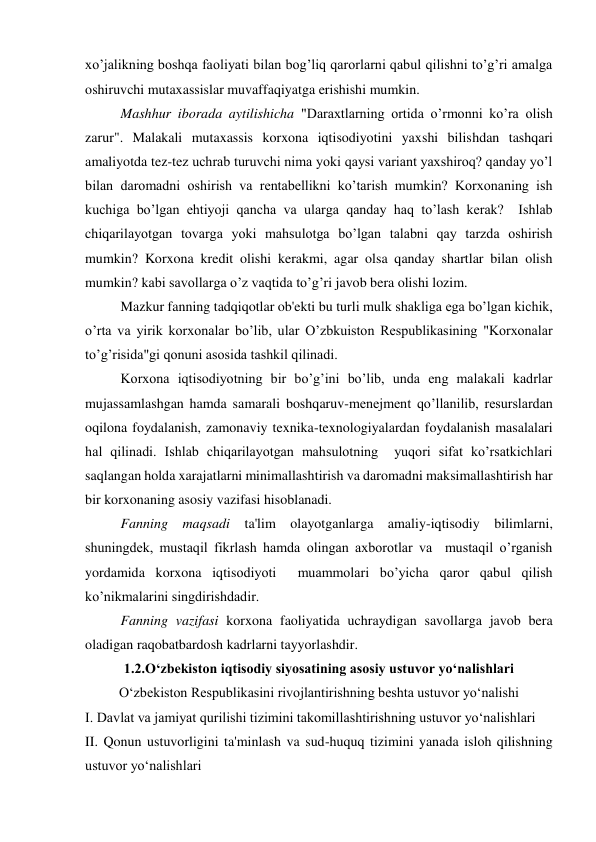 xo’jalikning boshqa faoliyati bilan bog’liq qarorlarni qabul qilishni to’g’ri amalga 
oshiruvchi mutaxassislar muvaffaqiyatga erishishi mumkin. 
Mashhur iborada aytilishicha "Daraxtlarning ortida o’rmonni ko’ra olish 
zarur". Malakali mutaxassis korxona iqtisodiyotini yaxshi bilishdan tashqari 
amaliyotda tez-tez uchrab turuvchi nima yoki qaysi variant yaxshiroq? qanday yo’l 
bilan daromadni oshirish va rentabellikni ko’tarish mumkin? Korxonaning ish 
kuchiga bo’lgan ehtiyoji qancha va ularga qanday haq to’lash kerak?  Ishlab 
chiqarilayotgan tovarga yoki mahsulotga bo’lgan talabni qay tarzda oshirish 
mumkin? Korxona kredit olishi kerakmi, agar olsa qanday shartlar bilan olish 
mumkin? kabi savollarga o’z vaqtida to’g’ri javob bera olishi lozim. 
Mazkur fanning tadqiqotlar ob'ekti bu turli mulk shakliga ega bo’lgan kichik, 
o’rta va yirik korxonalar bo’lib, ular O’zbkuiston Respublikasining "Korxonalar 
to’g’risida"gi qonuni asosida tashkil qilinadi. 
Korxona iqtisodiyotning bir bo’g’ini bo’lib, unda eng malakali kadrlar 
mujassamlashgan hamda samarali boshqaruv-menejment qo’llanilib, resurslardan 
oqilona foydalanish, zamonaviy texnika-texnologiyalardan foydalanish masalalari 
hal qilinadi. Ishlab chiqarilayotgan mahsulotning  yuqori sifat ko’rsatkichlari 
saqlangan holda xarajatlarni minimallashtirish va daromadni maksimallashtirish har 
bir korxonaning asosiy vazifasi hisoblanadi. 
Fanning maqsadi ta'lim olayotganlarga amaliy-iqtisodiy bilimlarni, 
shuningdek, mustaqil fikrlash hamda olingan axborotlar va  mustaqil o’rganish 
yordamida korxona iqtisodiyoti  muammolari bo’yicha qaror qabul qilish 
ko’nikmalarini singdirishdadir. 
Fanning vazifasi korxona faoliyatida uchraydigan savollarga javob bera 
oladigan raqobatbardosh kadrlarni tayyorlashdir. 
1.2.O‘zbekiston iqtisodiy siyosatining asosiy ustuvor yo‘nalishlari 
O‘zbekiston Respublikasini rivojlantirishning beshta ustuvor yo‘nalishi 
I. Davlat va jamiyat qurilishi tizimini takomillashtirishning ustuvor yo‘nalishlari 
II. Qonun ustuvorligini ta'minlash va sud-huquq tizimini yanada isloh qilishning 
ustuvor yo‘nalishlari 
