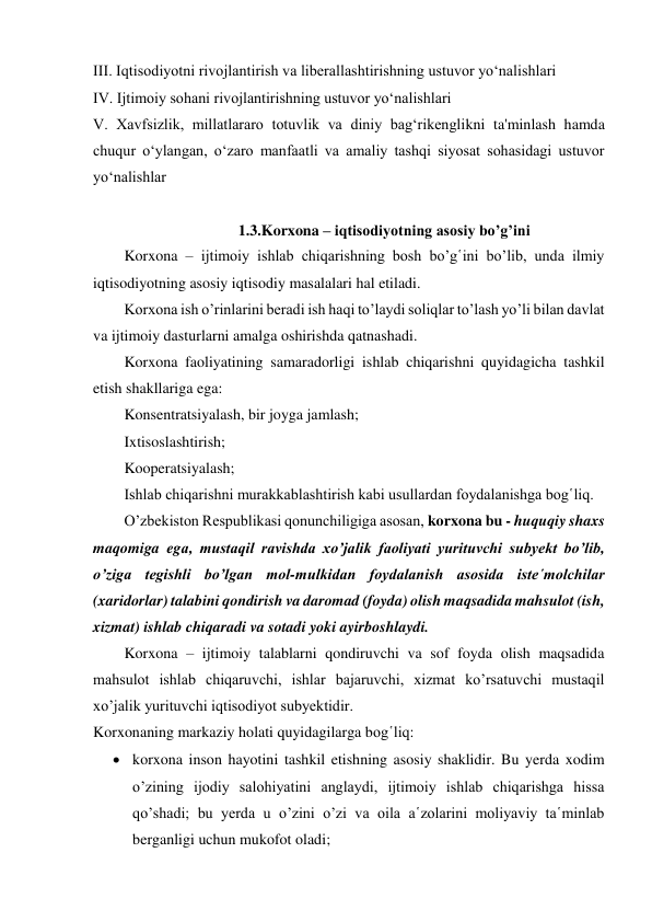 III. Iqtisodiyotni rivojlantirish va liberallashtirishning ustuvor yo‘nalishlari 
IV. Ijtimoiy sohani rivojlantirishning ustuvor yo‘nalishlari 
V. Xavfsizlik, millatlararo totuvlik va diniy bag‘rikenglikni ta'minlash hamda 
chuqur o‘ylangan, o‘zaro manfaatli va amaliy tashqi siyosat sohasidagi ustuvor 
yo‘nalishlar 
 
1.3.Korxona – iqtisodiyotning asosiy bo’g’ini 
Korxona – ijtimoiy ishlab chiqarishning bosh bo’g῾ini bo’lib, unda ilmiy 
iqtisodiyotning asosiy iqtisodiy masalalari hal etiladi. 
Korxona ish o’rinlarini beradi ish haqi to’laydi soliqlar to’lash yo’li bilan davlat 
va ijtimoiy dasturlarni amalga oshirishda qatnashadi. 
Korxona faoliyatining samaradorligi ishlab chiqarishni quyidagicha tashkil 
etish shakllariga ega: 
Konsentratsiyalash, bir joyga jamlash; 
Ixtisoslashtirish; 
Kooperatsiyalash; 
Ishlab chiqarishni murakkablashtirish kabi usullardan foydalanishga bog῾liq. 
O’zbekiston Respublikasi qonunchiligiga asosan, korxona bu - huquqiy shaxs 
maqomiga ega, mustaqil ravishda xo’jalik faoliyati yurituvchi subyekt bo’lib, 
o’ziga tegishli bo’lgan mol-mulkidan foydalanish asosida iste῾molchilar 
(xaridorlar) talabini qondirish va daromad (foyda) olish maqsadida mahsulot (ish, 
xizmat) ishlab chiqaradi va sotadi yoki ayirboshlaydi. 
Korxona – ijtimoiy talablarni qondiruvchi va sof foyda olish maqsadida 
mahsulot ishlab chiqaruvchi, ishlar bajaruvchi, xizmat ko’rsatuvchi mustaqil 
xo’jalik yurituvchi iqtisodiyot subyektidir. 
Korxonaning markaziy holati quyidagilarga bog῾liq: 
 korxona inson hayotini tashkil etishning asosiy shaklidir. Bu yerda xodim 
o’zining ijodiy salohiyatini anglaydi, ijtimoiy ishlab chiqarishga hissa 
qo’shadi; bu yerda u o’zini o’zi va oila a῾zolarini moliyaviy ta῾minlab 
berganligi uchun mukofot oladi; 
