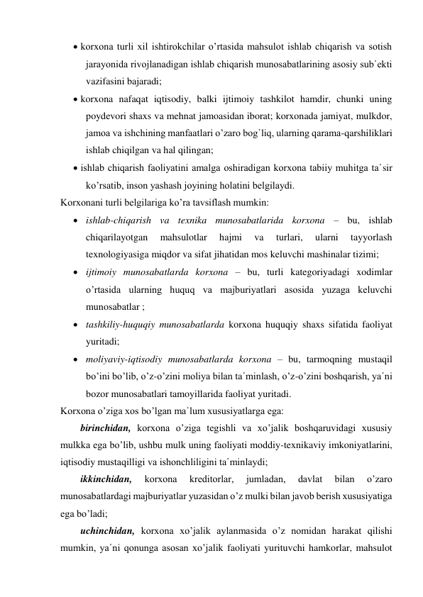  korxona turli xil ishtirokchilar o’rtasida mahsulot ishlab chiqarish va sotish 
jarayonida rivojlanadigan ishlab chiqarish munosabatlarining asosiy sub῾ekti 
vazifasini bajaradi; 
 korxona nafaqat iqtisodiy, balki ijtimoiy tashkilot hamdir, chunki uning 
poydevori shaxs va mehnat jamoasidan iborat; korxonada jamiyat, mulkdor, 
jamoa va ishchining manfaatlari o’zaro bog῾liq, ularning qarama-qarshiliklari 
ishlab chiqilgan va hal qilingan; 
 ishlab chiqarish faoliyatini amalga oshiradigan korxona tabiiy muhitga ta῾sir 
ko’rsatib, inson yashash joyining holatini belgilaydi. 
Korxonani turli belgilariga ko’ra tavsiflash mumkin: 
 ishlab-chiqarish va texnika munosabatlarida korxona – bu, ishlab 
chiqarilayotgan 
mahsulotlar 
hajmi 
va 
turlari, 
ularni 
tayyorlash 
texnologiyasiga miqdor va sifat jihatidan mos keluvchi mashinalar tizimi; 
 ijtimoiy munosabatlarda korxona – bu, turli kategoriyadagi xodimlar 
o’rtasida ularning huquq va majburiyatlari asosida yuzaga keluvchi 
munosabatlar ; 
 tashkiliy-huquqiy munosabatlarda korxona huquqiy shaxs sifatida faoliyat 
yuritadi; 
 moliyaviy-iqtisodiy munosabatlarda korxona – bu, tarmoqning mustaqil 
bo’ini bo’lib, o’z-o’zini moliya bilan ta῾minlash, o’z-o’zini boshqarish, ya῾ni 
bozor munosabatlari tamoyillarida faoliyat yuritadi. 
Korxona o’ziga xos bo’lgan ma῾lum xususiyatlarga ega: 
birinchidan, korxona o’ziga tegishli va xo’jalik boshqaruvidagi xususiy 
mulkka ega bo’lib, ushbu mulk uning faoliyati moddiy-texnikaviy imkoniyatlarini, 
iqtisodiy mustaqilligi va ishonchliligini ta῾minlaydi; 
ikkinchidan, 
korxona 
kreditorlar, 
jumladan, 
davlat 
bilan 
o’zaro 
munosabatlardagi majburiyatlar yuzasidan o’z mulki bilan javob berish xususiyatiga 
ega bo’ladi; 
uchinchidan, korxona xo’jalik aylanmasida o’z nomidan harakat qilishi 
mumkin, ya῾ni qonunga asosan xo’jalik faoliyati yurituvchi hamkorlar, mahsulot 
