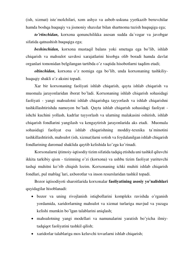 (ish, xizmat) iste῾molchilari, xom ashyo va asbob-uskuna yyetkazib beruvchilar 
hamda boshqa huquqiy va jismoniy shaxslar bilan shartnoma tuzish huquqiga ega; 
to’rtinchidan, korxona qonunchilikka asosan sudda da῾vogar va javobgar 
sifatida qatnashish huquqiga ega; 
beshinchidan, korxona mustaqil balans yoki smetaga ega bo’lib, ishlab 
chiqarish va mahsulot savdosi xarajatlarini hisobga olib boradi hamda davlat 
organlari tomonidan belgilangan tartibda o’z vaqtida hisobotlarni taqdim etadi; 
oltinchidan, korxona o’z nomiga ega bo’lib, unda korxonaning tashkiliy-
huquqiy shakli o’z aksini topadi.  
Xar bir korxonaning faoliyati ishlab chiqarish, qayta ishlab chiqarish va 
muomala jarayonlaridan iborat bo’ladi. Korxonaning ishlab chiqarish sohasidagi 
faoliyati - yangi mahsulotni ishlab chiqarishga tayyorlash va ishlab chiqarishni 
tashkillashtirishda namoyon bo’ladi. Qayta ishlab chiqarish sohasidagi faoliyat - 
ishchi kuchini yollash, kadrlar tayyorlash va ularning malakasini oshirish, ishlab 
chiqarish fondlarini yangilash va kengaytirish jarayonlarida aks etadi.  Muomala 
sohasidagi faoliyat esa ishlab chiqarishning moddiy-texnika ta῾minotini 
tashkillashtirish, mahsulot (ish, xizmat)larni sotish va foydalanilgan ishlab chiqarish 
fondlarining daromad shaklida qaytib kelishida ko’zga ko’rinadi. 
Korxonalarni ijtimoiy-iqtisodiy tizim sifatida tadqiq etishda uni tashkil qiluvchi 
ikkita tarkibiy qism - tizimning o’zi (korxona) va ushbu tizim faoliyat yurituvchi 
tashqi muhitni ko’rib chiqish lozim. Korxonaning ichki muhiti ishlab chiqarish 
fondlari, pul mablag῾lari, axborotlar va inson resurslaridan tashkil topadi. 
Bozor iqtisodiyoti sharoitlarida korxonalar faoliyatining asosiy yo’nalishlari 
quyidagilar hisoblanadi: 
 bozor va uning rivojlanish istiqbollarini kompleks ravishda o’rganish 
yordamida, xaridorlarning mahsulot va xizmat turlariga mavjud va yuzaga 
kelishi mumkin bo’lgan talablarini aniqlash; 
 mahsulotning yangi modellari va namunalarini yaratish bo’yicha ilmiy-
tadqiqot faoliyatini tashkil qilish; 
 xaridorlar talablariga mos keluvchi tovarlarni ishlab chiqarish; 
