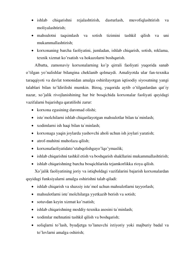  ishlab 
chiqarishni 
rejalashtirish, 
dasturlash, 
muvofiqlashtirish 
va 
moliyalashtirish; 
 mahsulotni 
taqsimlash 
va 
sotish 
tizimini 
tashkil 
qilish 
va 
uni 
mukammallashtirish; 
 korxonaning barcha faoliyatini, jumladan, ishlab chiqarish, sotish, reklama, 
texnik xizmat ko’rsatish va hokazolarni boshqarish. 
Albatta, zamonaviy korxonalarning ko’p qirrali faoliyati yuqorida sanab 
o’tilgan yo’nalishlar bilangina cheklanib qolmaydi. Amaliyotda ular fan-texnika 
taraqqiyoti va davlat tomonidan amalga oshirilayotgan iqtisodiy siyosatning yangi 
talablari bilan to’ldirilishi mumkin. Biroq, yuqorida aytib o’tilganlardan qat῾iy 
nazar, xo’jalik rivojlanishining har bir bosqichida korxonalar faoliyati quyidagi 
vazifalarni bajarishga qaratilishi zarur: 
 korxona egasining daromad olishi; 
 iste῾molchilarni ishlab chiqarilayotgan mahsulotlar bilan ta῾minlash; 
 xodimlarni ish haqi bilan ta῾minlash; 
 korxonaga yaqin joylarda yashovchi aholi uchun ish joylari yaratish; 
 atrof-muhitni muhofaza qilish; 
 korxonafaoliyatidato’xtabqolishgayo’lqo’ymaslik; 
 ishlab chiqarishni tashkil etish va boshqarish shakllarini mukammallashtirish; 
 ishlab chiqarishning barcha bosqichlarida tejamkorlikka rioya qilish. 
Xo’jalik faoliyatining joriy va istiqboldagi vazifalarini bajarish korxonalardan 
quyidagi funksiyalarni amalga oshirishni talab qiladi: 
 ishlab chiqarish va shaxsiy iste῾mol uchun mahsulotlarni tayyorlash; 
 mahsulotlarni iste῾molchilarga yyetkazib berish va sotish; 
 sotuvdan keyin xizmat ko’rsatish; 
 ishlab chiqarishning moddiy-texnika asosini ta῾minlash; 
 xodimlar mehnatini tashkil qilish va boshqarish; 
 soliqlarni to’lash, byudjetga to’lanuvchi ixtiyoriy yoki majburiy badal va 
to’lovlarni amalga oshirish; 
