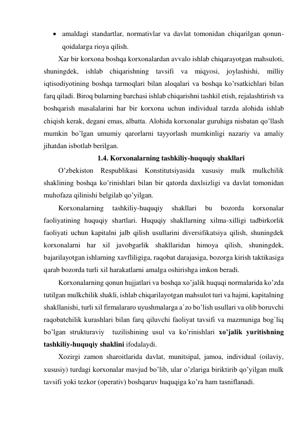  amaldagi standartlar, normativlar va davlat tomonidan chiqarilgan qonun-
qoidalarga rioya qilish. 
Xar bir korxona boshqa korxonalardan avvalo ishlab chiqarayotgan mahsuloti, 
shuningdek, ishlab chiqarishning tavsifi va miqyosi, joylashishi, milliy 
iqtisodiyotining boshqa tarmoqlari bilan aloqalari va boshqa ko’rsatkichlari bilan 
farq qiladi. Biroq bularning barchasi ishlab chiqarishni tashkil etish, rejalashtirish va 
boshqarish masalalarini har bir korxona uchun individual tarzda alohida ishlab 
chiqish kerak, degani emas, albatta. Alohida korxonalar guruhiga nisbatan qo’llash 
mumkin bo’lgan umumiy qarorlarni tayyorlash mumkinligi nazariy va amaliy 
jihatdan isbotlab berilgan. 
1.4. Korxonalarning tashkiliy-huquqiy shakllari 
O’zbekiston Respublikasi Konstitutsiyasida xususiy mulk mulkchilik 
shaklining boshqa ko’rinishlari bilan bir qatorda daxlsizligi va davlat tomonidan 
muhofaza qilinishi belgilab qo’yilgan.  
Korxonalarning 
tashkiliy-huquqiy 
shakllari 
bu 
bozorda 
korxonalar 
faoliyatining huquqiy shartlari. Huquqiy shakllarning xilma-xilligi tadbirkorlik 
faoliyati uchun kapitalni jalb qilish usullarini diversifikatsiya qilish, shuningdek 
korxonalarni har xil javobgarlik shakllaridan himoya qilish, shuningdek, 
bajarilayotgan ishlarning xavfliligiga, raqobat darajasiga, bozorga kirish taktikasiga 
qarab bozorda turli xil harakatlarni amalga oshirishga imkon beradi.  
Korxonalarning qonun hujjatlari va boshqa xo’jalik huquqi normalarida ko’zda 
tutilgan mulkchilik shakli, ishlab chiqarilayotgan mahsulot turi va hajmi, kapitalning 
shakllanishi, turli xil firmalararo uyushmalarga a῾zo bo’lish usullari va olib boruvchi 
raqobatchilik kurashlari bilan farq qiluvchi faoliyat tavsifi va mazmuniga bog῾liq 
bo’lgan strukturaviy  tuzilishining usul va ko’rinishlari xo’jalik yuritishning 
tashkiliy-huquqiy shaklini ifodalaydi. 
Xozirgi zamon sharoitlarida davlat, munitsipal, jamoa, individual (oilaviy, 
xususiy) turdagi korxonalar mavjud bo’lib, ular o’zlariga biriktirib qo’yilgan mulk 
tavsifi yoki tezkor (operativ) boshqaruv huquqiga ko’ra ham tasniflanadi. 
