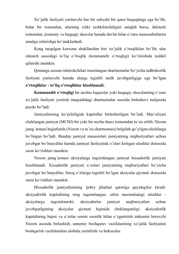 Xo’jalik faoliyati yurituvchi har bir subyekt bir qator huquqlarga ega bo’lib, 
bular bir tomondan, ularning ichki tashkilotchiligini aniqlab bersa, ikkinchi 
tomondan, jismoniy va huquqiy shaxslar hamda davlat bilan o’zaro munosabatlarini 
amalga oshirishga ko’maklashadi. 
Keng tarqalgan korxona shakllaridan biri xo’jalik o’rtoqliklari bo’lib, ular 
ishonch asosidagi to’liq o’rtoqlik (kommandit o’rtoqligi) ko’rinishida tashkil 
qilinishi mumkin. 
Qonunga asosan ishtirokchilari imzolangan shartnomalar bo’yicha tadbirkorlik 
faoliyati yurituvchi hamda ularga tegishli mulk javobgarligiga ega bo’lgan 
o’rtoqliklar - to’liq o’rtoqliklar hisoblanadi. 
Kommandit o’rtoqligi bir nechta fuqarolar yoki huquqiy shaxslarning o’zaro 
xo’jalik faoliyati yuritish maqsadidagi shartnomalar asosida birlashuvi natijasida 
paydo bo’ladi. 
Jamiyatlarning ko’pchiligida kapitallar birlashtirilgan bo’ladi. Mas῾uliyati 
cheklangan jamiyat (MCHJ) bir yoki bir necha shaxs tomonidan ta῾sis etilib, Nizom 
jamg῾armasi hujjatlarda (Nizom va ta῾sis shartnomasi) belgilab qo’yilgan ulushlarga 
bo’lingan bo’ladi. Bunday jamiyat muassislari jamiyatning majburiyatlari uchun 
javobgar bo’lmaydilar hamda jamiyat faoliyatida o’zlari kiritgan ulushlar doirasida 
zarar ko’rishlari mumkin. 
Nizom jamg῾armasi aksiyalarga taqsimlangan jamiyat hissadorlik jamiyati 
hisoblanadi. Xissadorlik jamiyati a῾zolari jamiyatning majburiyatlari bo’yicha 
javobgar bo’lmaydilar, biroq o’zlariga tegishli bo’lgan aksiyalar qiymati doirasida 
zarar ko’rishlari mumkin. 
Hissadorlik jamiyatlarining ijobiy jihatlari qatoriga quyidagilar kiradi: 
aksiyadorlik kapitalining teng taqsimlangan, erkin muomaladagi ulushlar - 
aksiyalarga 
taqsimlanishi; 
aksiyadorlar 
jamiyat 
majburiyatlari 
uchun 
javobgarligining 
aksiyalar 
qiymati 
hajmida 
cheklanganligi; 
aksiyadorlik 
kapitalining hajmi va a῾zolar sonini osonlik bilan o’zgartirish imkonini beruvchi 
Nizom asosida birlashish; umumiy boshqaruv vazifalarining xo’jalik faoliyatini 
boshqarish vazifalaridan alohida yuritilishi va hokazolar. 
