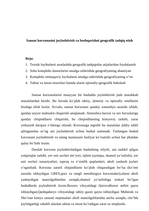 Sanoat korxonasini joylashtirish va boshqarishni geografik tadqiq etish
Reja: 
1. Texnik loyihalarni asoslashda geografik tadqiqotlar atijalaridan foydalanish
2. Soha kompleks dasturlarini amalga oshirishda geografiyaning ahamiyati
3. Kompleks mintaqaviy loyihalarni amalga oshirishda geografiyaning o’rni
4. Tabiat va inson resurslari hamda ularni iqtisodiy-geografik baholash
Sanoat korxonalarini muayyan bir hududda joylashtirish juda murakkab
masalalardan biridir. Bu borada ko’plab tabiiy, ijtimoiy va iqtisodiy omillarini
hisobga olish lozim. Avvalo, sanoat korxonasi qanday xomashyo asosida ishlab,
qanday tayyor mahsulot chiqarishi aniqlanadi. Atmosfera havosi va suv havzalariga
qanday  chiqindilarni  chiqarishi,  bu  chiqindilarning  kimyoviy  tarkibi,  zarar
yetkazish darajasi e’tiborga olinadi. Korxonaga tegishli bu masalalar jiddiy tahlil
qilinganidan so’ng  uni  joylashtirish  uchun  hudud tanlanadi.  Tanlangan hudud
korxonani joylashtirish va uning muntazam faoliyat ko’rsatishi uchun har jihatdan
qulay bo’lishi lozim.
Dastlab korxona joylashtiriladigan hududning relyefi, uni tashkil qilgan
yotqiziqlar tarkibi, yer osti suvlari me’yori, iqlimi (ayniqsa, shamol yo’nalishi), yer
usti suvlari xususiyatlari, tuproq va o’simlik qoplamlari, aholi yashash joylari
o’rganiladi.  Korxona  zararli  chiqindilarni  ko’plab  chiqaradigan  bo’lsa  (ko’mir
asosida ishlaydigan GRES,qora va rangli metallurgiya korxonalari),ularni aholi
yashaydigan  manzilgohlardan  uzoqda,shamol  yo’nalishiga  teskari  bo’lgan
hududlarda  joylashtirish  lozim.Buxoro  viloyatidagi  Qorovulbozor  neftni  qayta
ishlaydigan,Qashqadaryo viloyatidagi tabiiy gazni qayta ishlaydigan Muborak va
Sho’rtan kimyo sanoati majmualari aholi manzilgohlaridan ancha uzoqda, cho’lda
joylshganligi sababli ulardan tabiat va inson ko’radigan zarar oz miqdorda.

