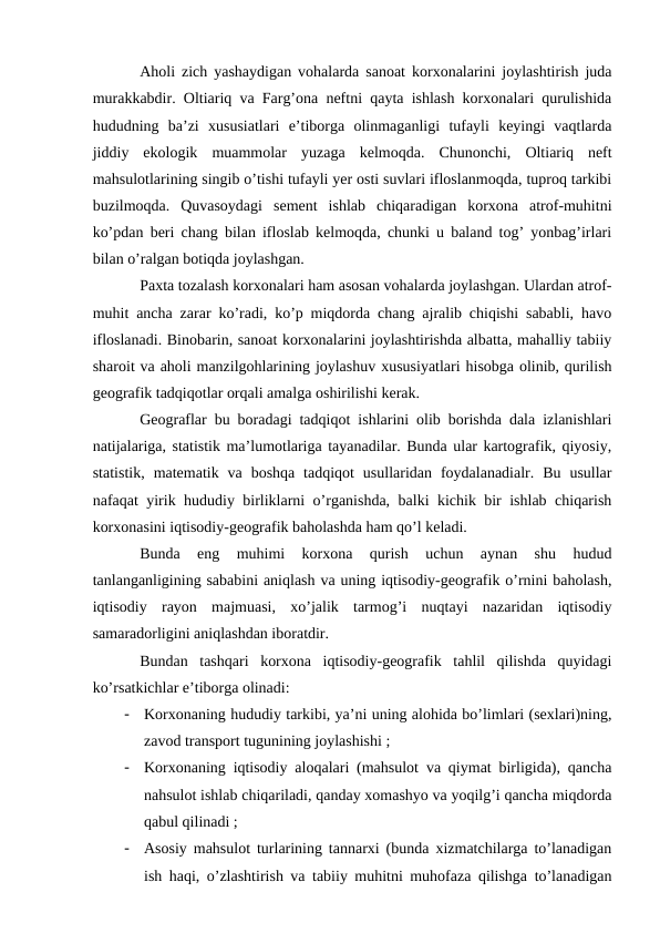 Aholi zich yashaydigan vohalarda sanoat korxonalarini joylashtirish juda
murakkabdir. Oltiariq va Farg’ona neftni qayta ishlash korxonalari qurulishida
hududning  ba’zi  xususiatlari  e’tiborga  olinmaganligi  tufayli  keyingi  vaqtlarda
jiddiy  ekologik  muammolar  yuzaga  kelmoqda.  Chunonchi,  Oltiariq  neft
mahsulotlarining singib o’tishi tufayli yer osti suvlari ifloslanmoqda, tuproq tarkibi
buzilmoqda.  Quvasoydagi  sement  ishlab  chiqaradigan  korxona  atrof-muhitni
ko’pdan beri chang bilan ifloslab kelmoqda, chunki u baland tog’ yonbag’irlari
bilan o’ralgan botiqda joylashgan.
Paxta tozalash korxonalari ham asosan vohalarda joylashgan. Ulardan atrof-
muhit ancha zarar ko’radi, ko’p miqdorda chang ajralib chiqishi sababli, havo
ifloslanadi. Binobarin, sanoat korxonalarini joylashtirishda albatta, mahalliy tabiiy
sharoit va aholi manzilgohlarining joylashuv xususiyatlari hisobga olinib, qurilish
geografik tadqiqotlar orqali amalga oshirilishi kerak.
Geograflar bu boradagi tadqiqot ishlarini olib borishda dala izlanishlari
natijalariga, statistik ma’lumotlariga tayanadilar. Bunda ular kartografik, qiyosiy,
statistik,  matematik  va  boshqa  tadqiqot  usullaridan  foydalanadialr.  Bu  usullar
nafaqat yirik hududiy birliklarni o’rganishda, balki kichik bir ishlab chiqarish
korxonasini iqtisodiy-geografik baholashda ham qo’l keladi.
Bunda  eng  muhimi  korxona  qurish  uchun  aynan  shu  hudud
tanlanganligining sababini aniqlash va uning iqtisodiy-geografik o’rnini baholash,
iqtisodiy  rayon  majmuasi,  xo’jalik  tarmog’i  nuqtayi  nazaridan  iqtisodiy
samaradorligini aniqlashdan iboratdir.
Bundan  tashqari  korxona  iqtisodiy-geografik  tahlil  qilishda  quyidagi
ko’rsatkichlar e’tiborga olinadi:
-
Korxonaning hududiy tarkibi, ya’ni uning alohida bo’limlari (sexlari)ning,
zavod transport tugunining joylashishi ;
-
Korxonaning iqtisodiy aloqalari (mahsulot va qiymat birligida), qancha
nahsulot ishlab chiqariladi, qanday xomashyo va yoqilg’i qancha miqdorda
qabul qilinadi ;
-
Asosiy mahsulot turlarining tannarxi (bunda xizmatchilarga to’lanadigan
ish haqi, o’zlashtirish va tabiiy muhitni muhofaza qilishga to’lanadigan
