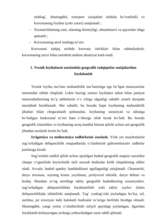 mablag’,  shuningdek,  transport  xarajatlari  alohida  ko’rsatilsdi)  va
korxonaning foydasi (yoki zarari) aniqlanadi ;
-
Xizmatchilarning soni, ularning doimiyligi, almashinuvi va qayerdan ishga
qatnashi ;
-
Korxonaning atrof muhitga ta’siri.
Korxonani  tadqiq  etishda  korxona  ishchilari  bilan  suhbatlashish,
korxonaning tarixi bilan tanishish muhim ahamiyat kasb etadi.
1. Texnik loyihalarni asoslashda geografik tadqiqotlar natijalaridan
foydalanish
Texnik loyiha ma’lum muhandislik ma’lumotiga ega bo’lgan mutaxasislar
tomonidan ishlab chiqiladi. Lekin hozirgi zamon loyihalari tabiat bilan jamiyat
munosabatlarining ko’p jabhalarini o’z ichiga olganligi sababli yetarli darajada
murakkab  hisoblanadi.  Shu  sababli,  bu  borada  faqat  loyihaning  muhandislik
jihatlari  bilan  chegaralanib  qolmasdan,  loyihaning  xususiyati  va  tabiatga
bo’ladigan  funksional  ta’siri  ham  e’tiborga  olish  kerak  bo’ladi.  Bu  borada
geografik izlanishlar va loyihaning uzoq muddat hizmat qilishi uchun uni geografik
jihatdan asoslash lozim bo’ladi.
Irrigatsiya va melioratsiya tadbirlarini asoslash. Yirik yer maydonlarini
sug’oriladigan dehqonchilik maqsadlarida o’zlashtirish gidromeliorativ tadbirlar
jumlasiga kiradi.
Sug’orishni tashkil qilish uchun ajratilgan hudud geografik nuqtayi nazardan
chuqur o’rganilishi keyinchalik turli noxush hodisalar kelib chiqishining oldini
oladi. Avvalo, hudud qanday landshaftlarni egallaganligi aniqlanadi. Chunonchi,
daryo terrasasi, soyning konus yoyilmasi, prolyuvial tekislik, daryo deltasi va
boshq.  Shundan  so’ng  atrofdagi  tabiiy  geografik  hududlarning  xususiyatlari,
sug’oriladigan  dehqonchilikda  foydalanilishi  yoki  tabiiy  yaylov  (lalmi
dehqonchilik)da ishlatilishi aniqlanadi. Tog’ yonbag’rida joylashgan bo’lsa, sel,
surilma, jar eroziyasi kabi halokatli hodisalar ta’siriga berilishi hisobga olinadi.
Shuningdek, yangi  yerlar  o’zlashtirilishi  tufayli  quyidagi  joylashgan,  ilgaridan
foydalanib kelinayotgan yerlarga yetkaziladigan zarar tahlil qilinadi.

