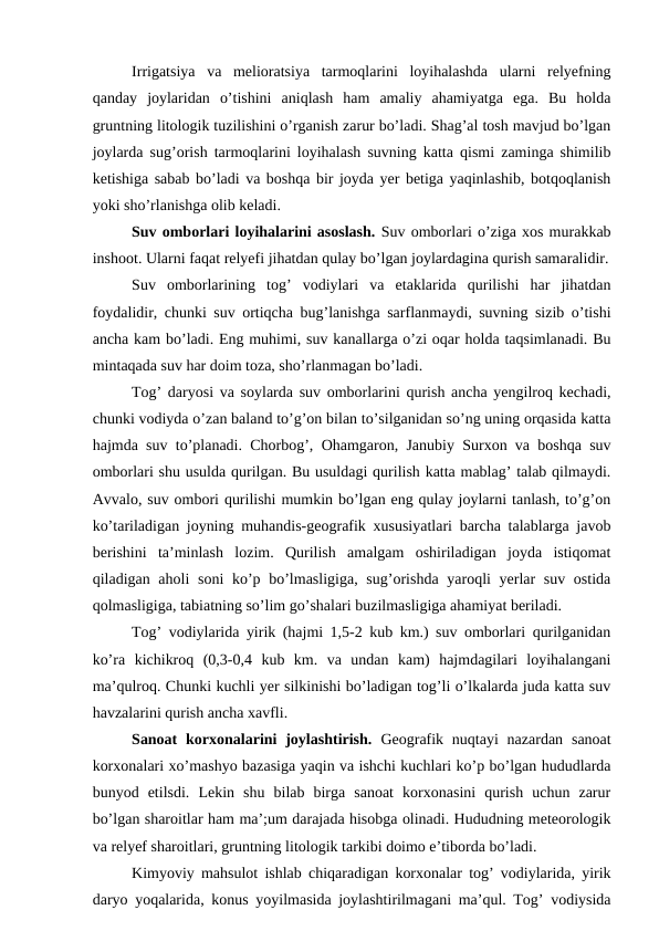 Irrigatsiya  va  melioratsiya  tarmoqlarini  loyihalashda  ularni  relyefning
qanday  joylaridan  o’tishini  aniqlash  ham  amaliy  ahamiyatga  ega.  Bu  holda
gruntning litologik tuzilishini o’rganish zarur bo’ladi. Shag’al tosh mavjud bo’lgan
joylarda sug’orish tarmoqlarini loyihalash suvning katta qismi zaminga shimilib
ketishiga sabab bo’ladi va boshqa bir joyda yer betiga yaqinlashib, botqoqlanish
yoki sho’rlanishga olib keladi.
Suv omborlari loyihalarini asoslash. Suv omborlari o’ziga xos murakkab
inshoot. Ularni faqat relyefi jihatdan qulay bo’lgan joylardagina qurish samaralidir.
Suv  omborlarining  tog’  vodiylari  va  etaklarida  qurilishi  har  jihatdan
foydalidir, chunki suv ortiqcha bug’lanishga sarflanmaydi, suvning sizib o’tishi
ancha kam bo’ladi. Eng muhimi, suv kanallarga o’zi oqar holda taqsimlanadi. Bu
mintaqada suv har doim toza, sho’rlanmagan bo’ladi.
Tog’ daryosi va soylarda suv omborlarini qurish ancha yengilroq kechadi,
chunki vodiyda o’zan baland to’g’on bilan to’silganidan so’ng uning orqasida katta
hajmda suv to’planadi. Chorbog’, Ohamgaron, Janubiy Surxon va boshqa suv
omborlari shu usulda qurilgan. Bu usuldagi qurilish katta mablag’ talab qilmaydi.
Avvalo, suv ombori qurilishi mumkin bo’lgan eng qulay joylarni tanlash, to’g’on
ko’tariladigan joyning muhandis-geografik xususiyatlari barcha talablarga javob
berishini  ta’minlash  lozim.  Qurilish  amalgam  oshiriladigan  joyda  istiqomat
qiladigan aholi  soni  ko’p bo’lmasligiga, sug’orishda yaroqli yerlar suv ostida
qolmasligiga, tabiatning so’lim go’shalari buzilmasligiga ahamiyat beriladi.
Tog’ vodiylarida yirik (hajmi 1,5-2 kub km.) suv omborlari qurilganidan
ko’ra  kichikroq  (0,3-0,4  kub  km.  va  undan  kam)  hajmdagilari  loyihalangani
ma’qulroq. Chunki kuchli yer silkinishi bo’ladigan tog’li o’lkalarda juda katta suv
havzalarini qurish ancha xavfli.
Sanoat  korxonalarini  joylashtirish.  Geografik  nuqtayi  nazardan  sanoat
korxonalari xo’mashyo bazasiga yaqin va ishchi kuchlari ko’p bo’lgan hududlarda
bunyod  etilsdi.  Lekin  shu  bilab  birga  sanoat  korxonasini  qurish  uchun  zarur
bo’lgan sharoitlar ham ma’;um darajada hisobga olinadi. Hududning meteorologik
va relyef sharoitlari, gruntning litologik tarkibi doimo e’tiborda bo’ladi.
Kimyoviy mahsulot ishlab chiqaradigan korxonalar tog’ vodiylarida, yirik
daryo yoqalarida, konus yoyilmasida joylashtirilmagani ma’qul. Tog’ vodiysida

