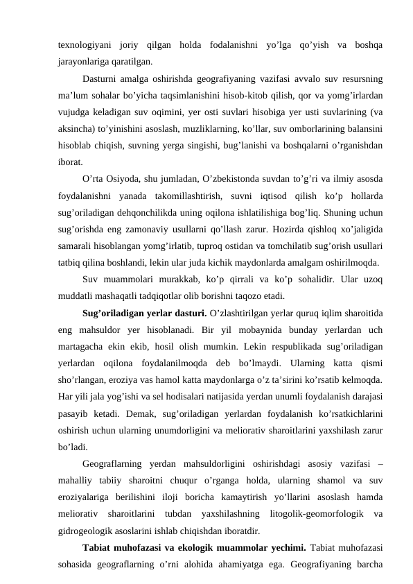 texnologiyani  joriy  qilgan  holda  fodalanishni  yo’lga  qo’yish  va  boshqa
jarayonlariga qaratilgan.
Dasturni amalga oshirishda geografiyaning vazifasi avvalo suv resursning
ma’lum sohalar bo’yicha taqsimlanishini hisob-kitob qilish, qor va yomg’irlardan
vujudga keladigan suv oqimini, yer osti suvlari hisobiga yer usti suvlarining (va
aksincha) to’yinishini asoslash, muzliklarning, ko’llar, suv omborlarining balansini
hisoblab chiqish, suvning yerga singishi, bug’lanishi va boshqalarni o’rganishdan
iborat.
O’rta Osiyoda, shu jumladan, O’zbekistonda suvdan to’g’ri va ilmiy asosda
foydalanishni  yanada  takomillashtirish,  suvni  iqtisod  qilish  ko’p  hollarda
sug’oriladigan dehqonchilikda uning oqilona ishlatilishiga bog’liq. Shuning uchun
sug’orishda eng zamonaviy usullarni qo’llash zarur. Hozirda qishloq xo’jaligida
samarali hisoblangan yomg’irlatib, tuproq ostidan va tomchilatib sug’orish usullari
tatbiq qilina boshlandi, lekin ular juda kichik maydonlarda amalgam oshirilmoqda.
Suv  muammolari  murakkab,  ko’p  qirrali  va  ko’p  sohalidir.  Ular  uzoq
muddatli mashaqatli tadqiqotlar olib borishni taqozo etadi.
Sug’oriladigan yerlar dasturi. O’zlashtirilgan yerlar quruq iqlim sharoitida
eng  mahsuldor  yer  hisoblanadi.  Bir  yil  mobaynida  bunday  yerlardan  uch
martagacha  ekin  ekib,  hosil  olish  mumkin.  Lekin  respublikada  sug’oriladigan
yerlardan  oqilona  foydalanilmoqda  deb  bo’lmaydi.  Ularning  katta  qismi
sho’rlangan, eroziya vas hamol katta maydonlarga o’z ta’sirini ko’rsatib kelmoqda.
Har yili jala yog’ishi va sel hodisalari natijasida yerdan unumli foydalanish darajasi
pasayib  ketadi.  Demak,  sug’oriladigan  yerlardan  foydalanish  ko’rsatkichlarini
oshirish uchun ularning unumdorligini va meliorativ sharoitlarini yaxshilash zarur
bo’ladi.
Geograflarning  yerdan  mahsuldorligini  oshirishdagi  asosiy  vazifasi  –
mahalliy  tabiiy  sharoitni  chuqur  o’rganga  holda,  ularning  shamol  va  suv
eroziyalariga  berilishini  iloji  boricha  kamaytirish  yo’llarini  asoslash  hamda
meliorativ  sharoitlarini  tubdan  yaxshilashning  litogolik-geomorfologik  va
gidrogeologik asoslarini ishlab chiqishdan iboratdir.
Tabiat muhofazasi va ekologik muammolar yechimi. Tabiat muhofazasi
sohasida  geograflarning  o’rni  alohida  ahamiyatga  ega.  Geografiyaning  barcha
