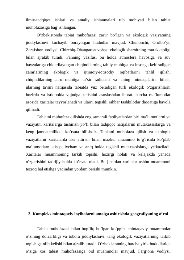 ilmiy-tadqiqot  ishlari  va  amaliy  ishlanmalari  tub  mohiyati  bilan  tabiat
muhofazasiga bag’ishlangan.
O’zbekistonda  tabiat  muhofazasi  zarur  bo’lgan  va  ekologik  vaziyatning
jiddiylashuvi  kuchayib  borayotgan  hududlar  mavjud.  Chunonchi,  Orolbo’yi,
Zarafshon vodiysi, Chirchiq-Ohangaron vohasi ekologik sharoitning murakkabligi
bilan  ajrakib  turadi.  Fanning  vazifasi  bu  holda  atmosfera  havosiga  va  suv
havzalariga chiqarilayotgan chiqindilarning tabiiy muhitga va insonga keltiradigan
zararlarining  ekologik  va  ijtimoiy-iqtisodiy  oqibatlarini  tahlil  qilish,
chiqindilarning  atrof-muhitga  ta’sir  radiusini  va  uning  mintaqalarini  bilish,
ularning  ta’siri  natijasida  tabiatda  yuz  beradigan  turli  ekologik  o’zgarishlarni
hozirda va istiqbolda vujudga kelishini asoslashdan iborat. barcha ma’lumotlar
asosida xaritalar tayyorlanadi va ularni tegishli rahbar tashkilotlar diqqatiga havola
qilinadi.
Tabiatni muhofaza qilishda eng samarali faoliyatlardan biri ma’lumotlarni va
vaziyatni xaritalarga tushirish yo’li bilan tadqiqot natijalarini mutaxassislarga va
keng  jamoatchilikka  ko’rsata  bilishdir.  Tabiatni  muhofaza  qilish  va  ekologik
vaziyatlarni  xaritalarda aks  ettirish  bilan mazkur  muammo to’g’risida  ko’plab
ma’lumotlarni qisqa, ixcham va aniq holda tegishli mutaxassislarga yetkaziladi.
Xaritalar  muammoning  tarkib  topishi,  hozirgi  holati  va  kelajakda  yanada
o’zgarishini tadrijiy holda ko’rsata oladi. Bu jihatdan xaritalar ushbu muammoni
tezroq hal etishga yaqindan yordam berishi mumkin.
3. Kompleks mintaqaviy loyihalarni amalga oshirishda geografiyaning o’rni
Tabiat muhofazasi bilan bog’liq bo’lgan ko’pgina mintaqaviy muammolar
o’zining dolzarbligi va tobora jiddiylashuvi, tang ekologik vaziyatlarning tarkib
topishiga olib kelishi bilan ajralib turadi. O’zbekistonning barcha yirik hududlarida
o’ziga  xos  tabiat  muhofazasiga  oid  muammolar  mavjud.  Farg’ona  vodiysi,

