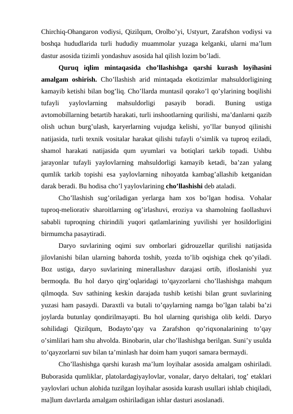 Chirchiq-Ohangaron vodiysi, Qizilqum, Orolbo’yi, Ustyurt, Zarafshon vodiysi va
boshqa hududlarida turli hududiy muammolar yuzaga kelganki, ularni ma’lum
dastur asosida tizimli yondashuv asosida hal qilish lozim bo’ladi.
Quruq  iqlim  mintaqasida  cho’llashishga  qarshi  kurash  loyihasini
amalgam oshirish.  Cho’llashish arid mintaqada ekotizimlar  mahsuldorligining
kamayib ketishi bilan bog’liq. Cho’llarda muntasil qorako’l qo’ylarining boqilishi
tufayli  yaylovlarning  mahsuldorligi  pasayib  boradi.  Buning  ustiga
avtomobillarning betartib harakati, turli inshootlarning qurilishi, ma’danlarni qazib
olish uchun burg’ulash, karyerlarning vujudga kelishi, yo’llar bunyod qilinishi
natijasida, turli texnik vositalar harakat qilishi tufayli o’simlik va tuproq eziladi,
shamol  harakati  natijasida  qum  uyumlari  va  botiqlari  tarkib  topadi.  Ushbu
jarayonlar  tufayli  yaylovlarning  mahsuldorligi  kamayib  ketadi,  ba’zan  yalang
qumlik tarkib topishi  esa  yaylovlarning nihoyatda kambag’allashib ketganidan
darak beradi. Bu hodisa cho’l yaylovlarining cho’llashishi deb ataladi.
Cho’llashish  sug’oriladigan  yerlarga  ham  xos  bo’lgan  hodisa.  Vohalar
tuproq-meliorativ sharoitlarning og’irlashuvi, eroziya va shamolning faollashuvi
sababli  tuproqning  chirindili  yuqori  qatlamlarining  yuvilishi  yer  hosildorligini
birmumcha pasaytiradi.
Daryo  suvlarining  oqimi  suv  omborlari  gidrouzellar  qurilishi  natijasida
jilovlanishi bilan ularning bahorda toshib, yozda to’lib oqishiga chek qo’yiladi.
Boz  ustiga,  daryo  suvlarining  minerallashuv  darajasi  ortib,  ifloslanishi  yuz
bermoqda. Bu hol daryo qirg’oqlaridagi to’qayzorlarni cho’llashishga mahqum
qilmoqda. Suv sathining keskin darajada tushib ketishi bilan grunt suvlarining
yuzasi ham pasaydi. Daraxtli va butali to’qaylarning namga bo’lgan talabi ba’zi
joylarda butunlay qondirilmayapti. Bu hol ularning qurishiga olib keldi. Daryo
sohilidagi  Qizilqum,  Bodayto’qay  va  Zarafshon  qo’riqxonalarining  to’qay
o’simlilari ham shu ahvolda. Binobarin, ular cho’llashishga berilgan. Suni’y usulda
to’qayzorlarni suv bilan ta’minlash har doim ham yuqori samara bermaydi.
Cho’llashishga qarshi kurash ma’lum loyihalar asosida amalgam oshiriladi.
Buborasida qumliklar, platolardagiyaylovlar, vonalar, daryo deltalari, tog’ etaklari
yaylovlari uchun alohida tuzilgan loyihalar asosida kurash usullari ishlab chiqiladi,
ma]lum davrlarda amalgam oshiriladigan ishlar dasturi asoslanadi.
