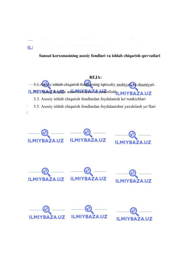  
 
 
 
 
 
 
Sanoat korxonasining asosiy fondlari va ishlab chiqarish quvvatlari 
 
 
REJA: 
3.1.Asosiy ishlab chiqarish fondlarning iqtisodiy mohiyati va ahamiyati. 
3.2. Asosiy fondlar amortizatsiyasi va yemirilishi 
3.3. Asosiy ishlab chiqarish fondlardan foydalanish ko‘rsatkichlari  
3.5. Asosiy ishlab chiqarish fondlardan foydalanishni yaxshilash yo‘llari  
 
 
 
 
 
 
 
 
 
 
 
 
 
 
 
 
 
 
 
