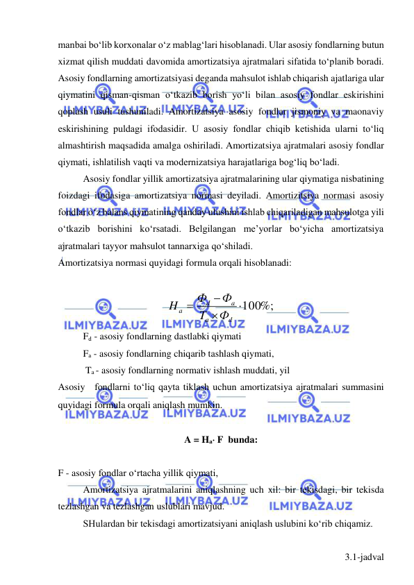  
 
manbai bo‘lib korxonalar o‘z mablag‘lari hisoblanadi. Ular asosiy fondlarning butun 
xizmat qilish muddati davomida amortizatsiya ajratmalari sifatida to‘planib boradi. 
Asosiy fondlarning amortizatsiyasi deganda mahsulot ishlab chiqarish ajatlariga ular 
qiymatini qisman-qisman o‘tkazib borish yo‘li bilan asosiy fondlar eskirishini 
qoplash usuli tushuniladi. Amortizatsiya asosiy fondlar jismoniy va maonaviy 
eskirishining puldagi ifodasidir. U asosiy fondlar chiqib ketishida ularni to‘liq 
almashtirish maqsadida amalga oshiriladi. Amortizatsiya ajratmalari asosiy fondlar 
qiymati, ishlatilish vaqti va modernizatsiya harajatlariga bog‘liq bo‘ladi.  
Asosiy fondlar yillik amortizatsiya ajratmalarining ular qiymatiga nisbatining 
foizdagi ifodasiga amortizatsiya normasi deyiladi. Amortizitsiya normasi asosiy 
fondlar o‘z balans qiymatining qanday ulushini ishlab chiqariladigan mahsulotga yili 
o‘tkazib borishini ko‘rsatadi. Belgilangan me’yorlar bo‘yicha amortizatsiya 
ajratmalari tayyor mahsulot tannarxiga qo‘shiladi.  
Amortizatsiya normasi quyidagi formula orqali hisoblanadi:  
 
100%;



d
a
a
d
a
Ф
T
Ф
Ф
H
 
Fd - asosiy fondlarning dastlabki qiymati  
Fa - asosiy fondlarning chiqarib tashlash qiymati,  
 Ta - asosiy fondlarning normativ ishlash muddati, yil  
Asosiy fondlarni to‘liq qayta tiklash uchun amortizatsiya ajratmalari summasini 
quyidagi formula orqali aniqlash mumkin.   
 
A = Ha F  bunda: 
 
F - asosiy fondlar o‘rtacha yillik qiymati,  
Amortizatsiya ajratmalarini aniqlashning uch xil: bir tekisdagi, bir tekisda 
tezlashgan va tezlashgan uslublari mavjud.  
SHulardan bir tekisdagi amortizatsiyani aniqlash uslubini ko‘rib chiqamiz. 
 
3.1-jadval 
