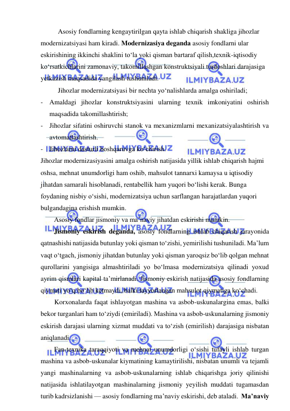  
 
Asosiy fondlarning kengaytirilgan qayta ishlab chiqarish shakliga jihozlar 
modernizatsiyasi ham kiradi. Modernizasiya deganda asosiy fondlarni ular 
eskirishining ikkinchi shaklini to‘la yoki qisman bartaraf qilish,texnik-iqtisodiy 
ko‘rsatkichlarini zamonaviy, takomillashgan konstruktsiyali turdoshlari darajasiga 
yetkazish maqsadida yangilash tushuniladi. 
Jihozlar modernizatsiyasi bir nechta yo‘nalishlarda amalga oshiriladi; 
- Amaldagi jihozlar konstruktsiyasini ularning texnik imkoniyatini oshirish 
maqsadida takomillashtirish; 
- Jihozlar sifatini oshiruvchi stanok va mexanizmlarni mexanizatsiyalashtirish va 
avtomatlashtirish. 
- Jihozlarni dasturli boshqaruvga ko‘chirish. 
Jihozlar modernizasiyasini amalga oshirish natijasida yillik ishlab chiqarish hajmi 
oshsa, mehnat unumdorligi ham oshib, mahsulot tannarxi kamaysa u iqtisodiy 
jihatdan samarali hisoblanadi, rentabellik ham yuqori bo‘lishi kerak. Bunga 
foydaning nisbiy o‘sishi, modernizatsiya uchun sarflangan harajatlardan yuqori 
bulgandagina erishish mumkin. 
Asosiy fondlar jismoniy va ma’naviy jihatdan eskirishi mumkin. 
Jismoniy eskirish deganda, asosiy fondlarning ishlab chiqarish jarayonida 
qatnashishi natijasida butunlay yoki qisman to‘zishi, yemirilishi tushuniladi. Ma’lum 
vaqt o‘tgach, jismoniy jihatdan butunlay yoki qisman yaroqsiz bo‘lib qolgan mehnat 
qurollarini yangisiga almashtiriladi yo bo‘lmasa modernizatsiya qilinadi yoxud 
ayrim qismlari kapital ta’mirlanadi. Jismoniy eskirish natijasida asosiy fondlarning 
qiymati yo‘q bo‘lib ketmaydi, balki tayyorlangan mahsulot qiymatiga ko‘chadi. 
Korxonalarda faqat ishlayotgan mashina va asbob-uskunalargina emas, balki 
bekor turganlari ham to‘ziydi (emiriladi). Mashina va asbob-uskunalarning jismoniy 
eskirish darajasi ularning xizmat muddati va to‘zish (emirilish) darajasiga nisbatan 
aniqlanadi. 
Fan-texnika taraqqiyoti va mehnat unumdorligi o‘sishi tufayli ishlab turgan 
mashina va asbob-uskunalar kiymatining kamaytirilishi, nisbatan unumli va tejamli 
yangi mashinalarning va asbob-uskunalarning ishlab chiqarishga joriy qilinishi 
natijasida ishlatilayotgan mashinalarning jismoniy yeyilish muddati tugamasdan 
turib kadrsizlanishi — asosiy fondlarning ma’naviy eskirishi, deb ataladi.  Ma’naviy 

