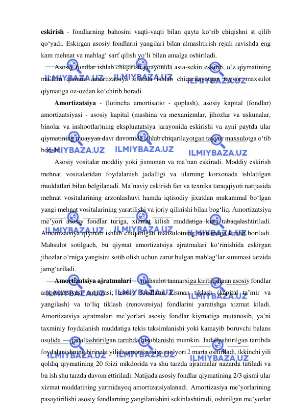  
 
eskirish - fondlarning bahosini vaqti-vaqti bilan qayta ko‘rib chiqishni st qilib 
qo‘yadi. Eskirgan asosiy fondlarni yangilari bilan almashtirish rejali ravishda eng 
kam mehnat va mablag‘ sarf qilish yo‘li bilan amalga oshiriladi. 
Asosiy fondlar ishlab chiqarish jarayonida asta-sekin eskirib, o‘z qiymatining 
ma’lum qismini amortizatsiya sifatida ishlab chiqarilayotgan tayyor maxsulot 
qiymatiga oz-ozdan ko‘chirib boradi. 
Amortizatsiya - (lotincha amortisatio - qoplash), asosiy kapital (fondlar) 
amortizatsiyasi - asosiy kapital (mashina va mexanizmlar, jihozlar va uskunalar, 
binolar va inshootlar)ning ekspluatatsiya jarayonida eskirishi va ayni paytda ular 
qiymatining muayyan davr davomida ishlab chiqarilayotgan tayyor maxsulotga o‘tib 
borishi. 
Asosiy vositalar moddiy yoki jismonan va ma’nan eskiradi. Moddiy eskirish 
mehnat vositalaridan foydalanish jadalligi va ularning korxonada ishlatilgan 
muddatlari bilan belgilanadi. Ma’naviy eskirish fan va texnika taraqqiyoti natijasida 
mehnat vositalarining arzonlashuvi hamda iqtisodiy jixatdan mukammal bo‘lgan 
yangi mehnat vositalarining yaratilishi va joriy qilinishi bilan bog‘liq. Amortizatsiya 
me’yori asosiy fondlar turiga, xizmat kilish muddatiga kura tabaqalashtiriladi. 
Amortizatsiya qiymati ishlab chiqarilgan mahsulotning tannarxiga kiritib boriladi. 
Mahsulot sotilgach, bu qiymat amortizatsiya ajratmalari ko‘rinishida eskirgan 
jihozlar o‘rniga yangisini sotib olish uchun zarur bulgan mablag‘lar summasi tarzida 
jamg‘ariladi. 
Amortizatsiya ajratmalari — mahsulot tannarxiga kiritiladigan asosiy fondlar 
amortizatsiyasi summasi; asosiy fondlarni kisman tiklash (kapital ta’mir va 
yangilash) va to‘liq tiklash (renovatsiya) fondlarini yaratishga xizmat kiladi. 
Amortizatsiya ajratmalari me’yorlari asosiy fondlar kiymatiga mutanosib, ya’ni 
taxminiy foydalanish muddatiga tekis taksimlanishi yoki kamayib boruvchi balans 
usulida — jadallashtirilgan tartibda hisoblanishi mumkin. Jadallashtirilgan tartibda 
foydalanishning birinchi yilida amortizatsiya me’yori 2 marta oshiriladi, ikkinchi yili 
qoldiq qiymatining 20 foizi mikdorida va shu tarzda ajratmalar nazarda tutiladi va 
bu ish shu tarzda davom ettiriladi. Natijada asosiy fondlar qiymatining 2/3 qismi ular 
xizmat muddatining yarmidayoq amortizatsiyalanadi. Amortizasiya me’yorlarining 
pasaytirilishi asosiy fondlarning yangilanishini sekinlashtiradi, oshirilgan me’yorlar 
