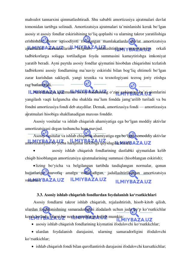  
 
mahsulot tannarxini qimmatlashtiradi. Shu sababli amortizasiya ajratmalari davlat 
tomonidan tartibga solinadi. Amortizatsiya ajratmalari ta’minlanishi kerak bo‘lgan 
asosiy st asosiy fondlar eskirishining to‘liq qoplashi va ularning takror yaratilishiga 
erishishdir. Bozor iqtisodiyoti rivojlangan mamlakatlarda davlat amortizatsiya 
ajratmalari 
normativlarini 
belgilab, 
jadallashtirilgan 
amortizatsiya 
orkali 
tadbirkorlarga soliqqa tortiladigan foyda summasini kamaytirishga imkoniyat 
yaratib beradi. Ayni paytda asosiy fondlar qiymatini hisobdan chiqarishni tezlatish 
tadbirkorni asosiy fondlarning ma’naviy eskirishi bilan bog‘liq ehtimoli bo‘lgan 
zarar kurishdan saklaydi, yangi texnika va texnologiyani tezroq joriy etishga 
rag‘batlantiradi. 
Amortizasiya ajratmalari asosiy fondlarning o‘zini yokiuning ba’zi qismlarini 
yangilash vaqti kelguncha shu shaklda ma’lum fondda jamg‘arilib turiladi va bu 
fondni amortizasiya fondi deb ataydilar. Demak, amortizasiya fondi — amortizasiya 
ajratmalari hisobiga shakllanadigan maxsus fonddir. 
Asosiy vositalar va ishlab chiqarish ahamiyatiga ega bo‘lgan moddiy aktivlar 
amortizatsiyasi degan tushuncha ham mavjud. 
Asosiy vositalar va ishlab chiqarish ahamiyatiga ega bo‘lgan nomoddiy aktivlar 
amortizatsiyasi bo‘yicha harajatlar tarkibiga quyidagilar kiradi: 
 
asosiy ishlab chiqarish fondlarining dastlabki qiymatidan kelib 
chiqib hisoblangan amortizatsiya ajratmalarining summasi (hisoblangan eskirish); 
 lizing bo‘yicha va belgilangan tartibda tasdiqlangan normalar, qonun 
hujjatlariga muvofiq amalga oshiriladigan, jadallashtiriladigan amortizatsiya 
summasi. 
 
  3.3. Asosiy ishlab chiqarish fondlardan foydalanish ko‘rsatkichlari 
Asosiy fondlarni takror ishlab chiqarish, rejalashtirish, hisob-kitob qilish, 
ulardan foydalanishning samaradorligini ifodalash uchun juda ko‘p ko‘rsatkichlar 
kerak bo‘ladi. Ularni bir necha guruhlarga bulish mumkin: 
 asosiy ishlab chiqarish fondlarining kiymatini ifodalovchi ko‘rsatkkchlar; 
 ulardan foydalanish darajasini, ularning samaradorligini ifodalovchi 
ko‘rsatkichlar; 
 ishlab chiqarish fondi bilan qurollantirish darajasini ifodalovchi kursatkichlar; 
