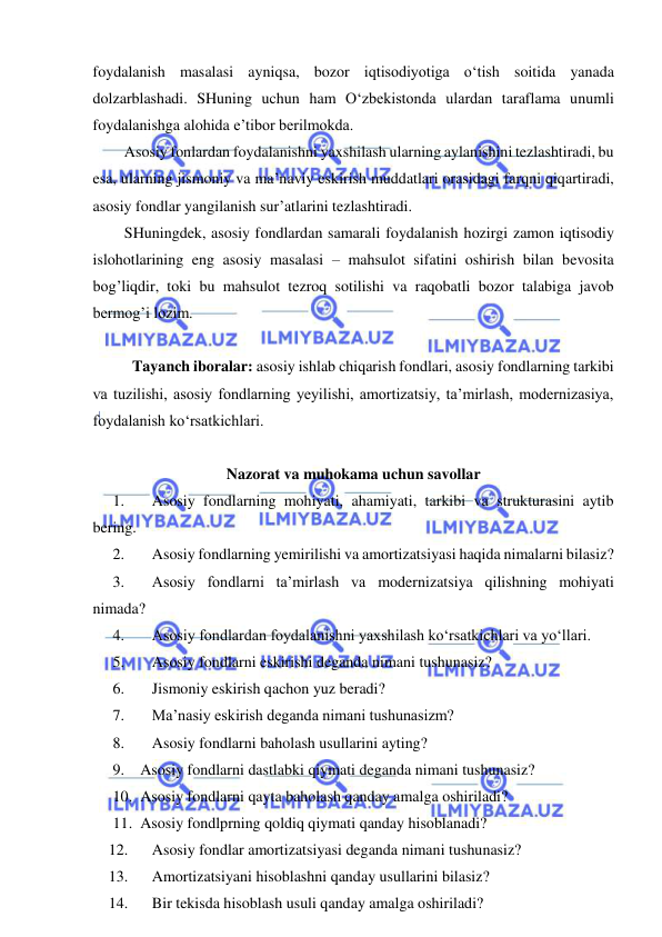  
 
foydalanish masalasi ayniqsa, bozor iqtisodiyotiga o‘tish soitida yanada 
dolzarblashadi. SHuning uchun ham O‘zbekistonda ulardan taraflama unumli 
foydalanishga alohida e’tibor berilmokda. 
Asosiy fonlardan foydalanishni yaxshilash ularning aylanishini tezlashtiradi, bu 
esa, ularning jismoniy va ma’naviy eskirish muddatlari orasidagi farqni qiqartiradi, 
asosiy fondlar yangilanish sur’atlarini tezlashtiradi.  
SHuningdek, asosiy fondlardan samarali foydalanish hozirgi zamon iqtisodiy 
islohotlarining eng asosiy masalasi – mahsulot sifatini oshirish bilan bevosita 
bog’liqdir, toki bu mahsulot tezroq sotilishi va raqobatli bozor talabiga javob 
bermog’i lozim. 
 
Tayanch iboralar: asosiy ishlab chiqarish fondlari, asosiy fondlarning tarkibi 
va tuzilishi, asosiy fondlarning yeyilishi, amortizatsiy, ta’mirlash, modernizasiya, 
foydalanish ko‘rsatkichlari. 
 
Nazorat va muhokama uchun savollar 
1. 
Asosiy fondlarning mohiyati, ahamiyati, tarkibi va strukturasini aytib 
bering. 
2. 
Asosiy fondlarning yemirilishi va amortizatsiyasi haqida nimalarni bilasiz? 
3. 
Asosiy fondlarni ta’mirlash va modernizatsiya qilishning mohiyati 
nimada? 
4. 
Asosiy fondlardan foydalanishni yaxshilash ko‘rsatkichlari va yo‘llari. 
5. 
Asosiy fondlarni eskirishi deganda nimani tushunasiz? 
6. 
Jismoniy eskirish qachon yuz beradi? 
7. 
Ma’nasiy eskirish deganda nimani tushunasizm? 
8. 
Asosiy fondlarni baholash usullarini ayting? 
9. Asosiy fondlarni dastlabki qiymati deganda nimani tushunasiz? 
10. Asosiy fondlarni qayta baholash qanday amalga oshiriladi? 
11. Asosiy fondlprning qoldiq qiymati qanday hisoblanadi? 
12. 
Asosiy fondlar amortizatsiyasi deganda nimani tushunasiz? 
13. 
Amortizatsiyani hisoblashni qanday usullarini bilasiz?  
14. 
Bir tekisda hisoblash usuli qanday amalga oshiriladi? 
