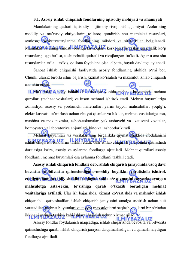  
 
3.1. Asosiy ishlab chiqarish fondlarning iqtisodiy mohiyati va ahamiyati 
Mamlakatning qudrati, iqtisodiy – ijtimoiy rivojlanishi, jamiyat a’zolarining 
moddiy va ma’naviy ehtiyojlarini to‘laroq qondirish shu mamlakat resurslari, 
ayniqsa, asosiy va aylanma fondlarining mikdori va sifati bilan belgilanadi. 
Mamlakat va uning sanoati, boshqa tarmoqlari, korxona (firma)lari qanchalik ko‘p 
resurslarga ega bo‘lsa, u shunchalik qudratli va rivojlangan bo‘ladi. Agar u ana shu 
resurslardan to‘la – to‘kis, oqilona foydalana olsa, albatta, buyuk davlatga aylanadi. 
Sanoat ishlab chiqarishi faoliyatida asosiy fondlarning alohida o‘rni bor. 
Chunki ularsiz birorta ishni bajarish, xizmat ko‘rsatish va maxsulot ishlab chiqarish 
mumkin emas. 
Ma’lumki, qanday ishlab chiqarish jarayonida mehnat buyumlari, mehnat 
qurollari (mehnat vositalari) va inson mehnati ishtirok etadi. Mehnat buyumlariga 
xomashyo, asosiy va yordamchi materiallar, yarim tayyor mahsulotlar, yoqilg‘i, 
elektr kuvvati, ta’mirlash uchun ehtiyot qismlar va h.k.lar, mehnat vositalariga esa, 
mashina va mexanizmlar, asbob-uskunalar, yuk tashuvchi va uzatuvchi vositalar, 
kompyuter va laboratoriya anjomlari, bino va inshootlar kiradi. 
Mehnat buyumlari va vositalarining birgalikda qiymat shaklida ifodalanishi 
ishlab chiqarish fondlarini tashkil etadi. Ular ishlab chiqarish jarayonida qatnashish 
darajasiga ko‘ra, asosiy va aylanma fondlarga ajratiladi. Mehnat qurollari asosiy 
fondlarni, mehnat buyumlari esa aylanma fondlarni tashkil etadi. 
Asosiy ishlab chiqarish fondlari deb, ishlab chiqarish jarayonida uzoq davr 
bevosita va bilvosita qatnashadigan, moddiy boyliklar yaratishda ishtirok 
etadigan hamda tabiiy shaklini saqlagan xolda o‘z qiymatini tayyorlanayotgan 
mahsulotga asta-sekin, to‘zishiga qarab o‘tkazib boradigan mehnat 
vositalariga aytiladi. Ular ish bajarishda, xizmat ko‘rsatishda va mahsulot ishlab 
chiqarishda qatnashadilar, ishlab chiqarish jarayonini amalga oshirish uchun soit 
yaratadilar, mehnat buyumlari va tayyor maxsulotlarni saqlash va ularni bir o‘rindan 
ikkinchi o‘ringa tashish kabi ishlarni bajarish uchun xizmat qiladilar. 
Asosiy fondlar foydalanish maqsadiga, ishlab chiqarishda bevosita va bilvosita 
qatnashishiga qarab, ishlab chiqarish jarayonida qatnashadigan va qatnashmaydigan 
fondlarga ajratiladi. 
