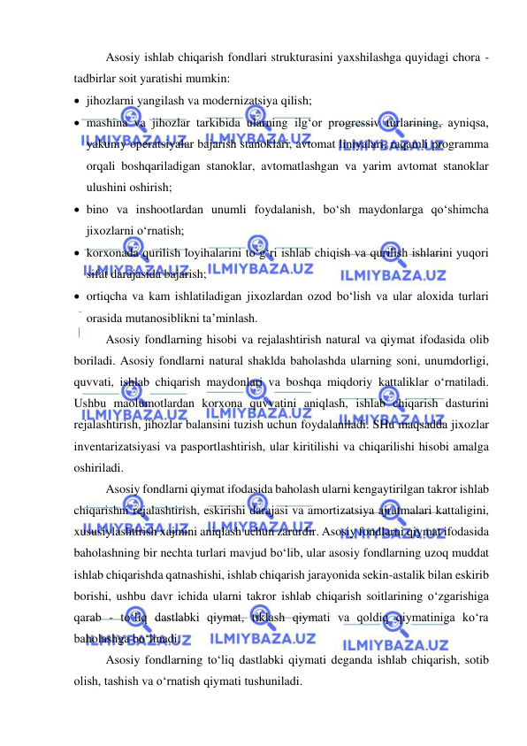  
 
Asosiy ishlab chiqarish fondlari strukturasini yaxshilashga quyidagi chora - 
tadbirlar soit yaratishi mumkin: 
 jihozlarni yangilash va modernizatsiya qilish;  
 mashina va jihozlar tarkibida ularning ilg‘or progressiv turlarining, ayniqsa, 
yakuniy operatsiyalar bajarish stanoklari, avtomat liniyalari, raqamli programma 
orqali boshqariladigan stanoklar, avtomatlashgan va yarim avtomat stanoklar 
ulushini oshirish; 
 bino va inshootlardan unumli foydalanish, bo‘sh maydonlarga qo‘shimcha 
jixozlarni o‘rnatish; 
 korxonada qurilish loyihalarini to‘g‘ri ishlab chiqish va qurilish ishlarini yuqori 
sifat darajasida bajarish;  
 ortiqcha va kam ishlatiladigan jixozlardan ozod bo‘lish va ular aloxida turlari 
orasida mutanosiblikni ta’minlash.                             
Asosiy fondlarning hisobi va rejalashtirish natural va qiymat ifodasida olib 
boriladi. Asosiy fondlarni natural shaklda baholashda ularning soni, unumdorligi, 
quvvati, ishlab chiqarish maydonlari va boshqa miqdoriy kattaliklar o‘rnatiladi. 
Ushbu maolumotlardan korxona quvvatini aniqlash, ishlab chiqarish dasturini 
rejalashtirish, jihozlar balansini tuzish uchun foydalaniladi. SHu maqsadda jixozlar 
inventarizatsiyasi va pasportlashtirish, ular kiritilishi va chiqarilishi hisobi amalga 
oshiriladi.  
Asosiy fondlarni qiymat ifodasida baholash ularni kengaytirilgan takror ishlab 
chiqarishni rejalashtirish, eskirishi darajasi va amortizatsiya ajratmalari kattaligini, 
xususiylashtirish xajmini aniqlash uchun zarurdir. Asosiy fondlarni qiymat ifodasida 
baholashning bir nechta turlari mavjud bo‘lib, ular asosiy fondlarning uzoq muddat 
ishlab chiqarishda qatnashishi, ishlab chiqarish jarayonida sekin-astalik bilan eskirib 
borishi, ushbu davr ichida ularni takror ishlab chiqarish soitlarining o‘zgarishiga 
qarab - to‘liq dastlabki qiymat, tiklash qiymati va qoldiq qiymatiniga ko‘ra 
baholashga bo‘linadi. 
Asosiy fondlarning to‘liq dastlabki qiymati deganda ishlab chiqarish, sotib 
olish, tashish va o‘rnatish qiymati tushuniladi.  
