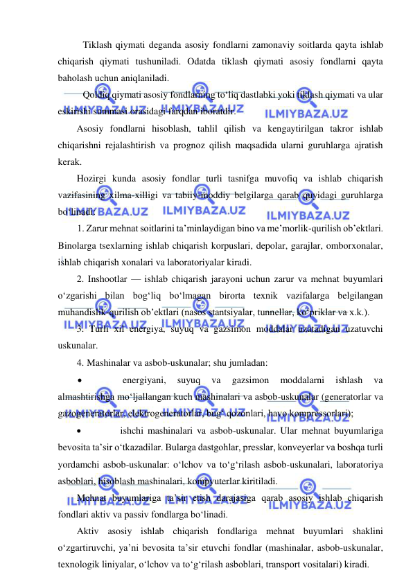  
 
Tiklash qiymati deganda asosiy fondlarni zamonaviy soitlarda qayta ishlab 
chiqarish qiymati tushuniladi. Odatda tiklash qiymati asosiy fondlarni qayta 
baholash uchun aniqlaniladi.  
Qoldiq qiymati asosiy fondlarning to‘liq dastlabki yoki tiklash qiymati va ular 
eskirishi summasi orasidagi farqdan iboratdir.    
Asosiy fondlarni hisoblash, tahlil qilish va kengaytirilgan takror ishlab 
chiqarishni rejalashtirish va prognoz qilish maqsadida ularni guruhlarga ajratish 
kerak. 
Hozirgi kunda asosiy fondlar turli tasnifga muvofiq va ishlab chiqarish 
vazifasining xilma-xilligi va tabiiy-moddiy belgilarga qarab quyidagi guruhlarga 
bo‘linadi: 
1. Zarur mehnat soitlarini ta’minlaydigan bino va me’morlik-qurilish ob’ektlari. 
Binolarga tsexlarning ishlab chiqarish korpuslari, depolar, garajlar, omborxonalar, 
ishlab chiqarish xonalari va laboratoriyalar kiradi. 
2. Inshootlar — ishlab chiqarish jarayoni uchun zarur va mehnat buyumlari 
o‘zgarishi bilan bog‘liq bo‘lmagan birorta texnik vazifalarga belgilangan 
muhandislik-qurilish ob’ektlari (nasos stantsiyalar, tunnellar, ko‘priklar va x.k.). 
3.  Turli xil energiya, suyuq va gazsimon moddalar uzatadigan uzatuvchi 
uskunalar. 
4. Mashinalar va asbob-uskunalar; shu jumladan: 
 
 energiyani, 
suyuq 
va 
gazsimon 
moddalarni 
ishlash 
va 
almashtirishga mo‘ljallangan kuch mashinalari va asbob-uskunalar (generatorlar va 
gazogeneratorlar, elektrogeneratorlar, bug‘ qozonlari, havo kompressorlari); 
 
ishchi mashinalari va asbob-uskunalar. Ular mehnat buyumlariga 
bevosita ta’sir o‘tkazadilar. Bularga dastgohlar, presslar, konveyerlar va boshqa turli 
yordamchi asbob-uskunalar: o‘lchov va to‘g‘rilash asbob-uskunalari, laboratoriya 
asboblari, hisoblash mashinalari, kompyuterlar kiritiladi. 
Mehnat buyumlariga ta’sir etish darajasiga qarab asosiy ishlab chiqarish 
fondlari aktiv va passiv fondlarga bo‘linadi. 
Aktiv asosiy ishlab chiqarish fondlariga mehnat buyumlari shaklini 
o‘zgartiruvchi, ya’ni bevosita ta’sir etuvchi fondlar (mashinalar, asbob-uskunalar, 
texnologik liniyalar, o‘lchov va to‘g‘rilash asboblari, transport vositalari) kiradi. 
