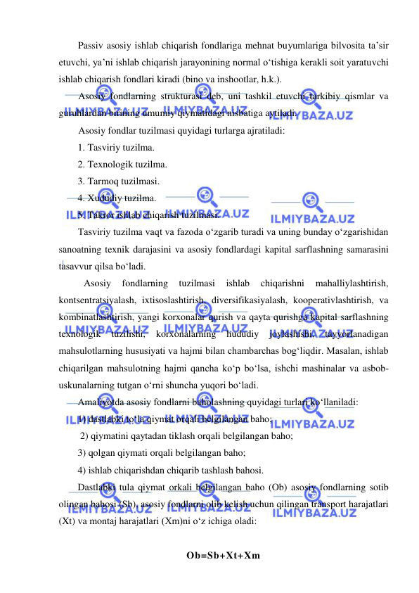  
 
Passiv asosiy ishlab chiqarish fondlariga mehnat buyumlariga bilvosita ta’sir 
etuvchi, ya’ni ishlab chiqarish jarayonining normal o‘tishiga kerakli soit yaratuvchi 
ishlab chiqarish fondlari kiradi (bino va inshootlar, h.k.). 
Asosiy fondlarning strukturasi deb, uni tashkil etuvchi tarkibiy qismlar va 
guruhlardan birining umumiy qiymatidagi nisbatiga aytiladi.  
Asosiy fondlar tuzilmasi quyidagi turlarga ajratiladi: 
1. Tasviriy tuzilma. 
2. Texnologik tuzilma. 
3. Tarmoq tuzilmasi. 
4. Xududiy tuzilma. 
5. Takror ishlab chiqarish tuzilmasi. 
Tasviriy tuzilma vaqt va fazoda o‘zgarib turadi va uning bunday o‘zgarishidan 
sanoatning texnik darajasini va asosiy fondlardagi kapital sarflashning samarasini 
tasavvur qilsa bo‘ladi. 
Asosiy 
fondlarning 
tuzilmasi 
ishlab 
chiqarishni 
mahalliylashtirish, 
kontsentratsiyalash, ixtisoslashtirish, diversifikasiyalash, kooperativlashtirish, va 
kombinatlashtirish, yangi korxonalar qurish va qayta qurishga kapital sarflashning 
texnologik 
tuzilishi, 
korxonalarning 
hududiy 
joylashishi, 
tayyorlanadigan 
mahsulotlarning hususiyati va hajmi bilan chambarchas bog‘liqdir. Masalan, ishlab 
chiqarilgan mahsulotning hajmi qancha ko‘p bo‘lsa, ishchi mashinalar va asbob-
uskunalarning tutgan o‘rni shuncha yuqori bo‘ladi. 
Amaliyotda asosiy fondlarni baholashning quyidagi turlari ko‘llaniladi: 
1) dastlabki to‘la qiymat orqali belgilangan baho;        
 2) qiymatini qaytadan tiklash orqali belgilangan baho;  
3) qolgan qiymati orqali belgilangan baho;  
4) ishlab chiqarishdan chiqarib tashlash bahosi. 
Dastlabki tula qiymat orkali belgilangan baho (Ob) asosiy fondlarning sotib 
olingan bahosi (Sb), asosiy fondlarni olib kelish uchun qilingan transport harajatlari 
(Xt) va montaj harajatlari (Xm)ni o‘z ichiga oladi: 
 
Ob=Sb+Xt+Xm 

