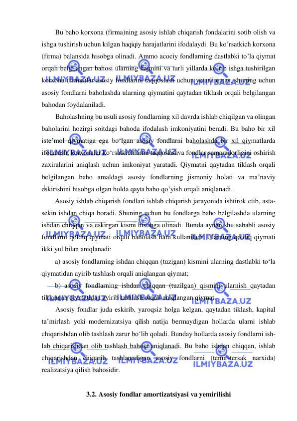  
 
Bu baho korxona (firma)ning asosiy ishlab chiqarish fondalarini sotib olish va 
ishga tushirish uchun kilgan haqiqiy harajatlarini ifodalaydi. Bu ko’rsatkich korxona 
(firma) balansida hisobga olinadi. Ammo acociy fondlarning dastlabki to’la qiymat 
orqali belgilangan bahosi ularning hajmini va turli yillarda ko’rib ishga tushirilgan 
korxona (firma)lar asosiy fondlarini taqqoslash uchun yetarli emas, shuning uchun 
asosiy fondlarni baholashda ularning qiymatini qaytadan tiklash orqali belgilangan 
bahodan foydalaniladi. 
Baholashning bu usuli asosiy fondlarning xil davrda ishlab chiqilgan va olingan 
baholarini hozirgi soitdagi bahoda ifodalash imkoniyatini beradi. Bu baho bir xil 
iste’mol qiymatiga ega bo‘lgan asosiy fondlarni baholashda bir xil qiymatlarda 
ifodalash, korxonalar ko‘rsatkichlarini taqqoslashva fondlar samaradorligini oshirish 
zaxiralarini aniqlash uchun imkoniyat yaratadi. Qiymatni qaytadan tiklash orqali 
belgilangan baho amaldagi asosiy fondlarning jismoniy holati va ma’naviy 
eskirishini hisobga olgan holda qayta baho qo’yish orqali aniqlanadi. 
Asosiy ishlab chiqarish fondlari ishlab chiqarish jarayonida ishtirok etib, asta-
sekin ishdan chiqa boradi. Shuning uchun bu fondlarga baho belgilashda ularning 
ishdan chiqqan va eskirgan kismi hisobga olinadi. Bunda aynan shu sababli asosiy 
fondlarni qoldiq qiymati orqali baholash ham kullaniladi. Ularning qoldiq qiymati 
ikki yul bilan aniqlanadi:  
a) asosiy fondlarning ishdan chiqqan (tuzigan) kismini ularning dastlabki to‘la 
qiymatidan ayirib tashlash orqali aniqlangan qiymat;  
b) asosiy fondlarning ishdan chiqqan (tuzilgan) qismini ularnish qaytadan 
tiklangan qiymatidan ayirib tashlash orqali aniqlangan qiymat. 
Asosiy fondlar juda eskirib, yaroqsiz holga kelgan, qaytadan tiklash, kapital 
ta’mirlash yoki modernizatsiya qilish natija bermaydigan hollarda ularni ishlab 
chiqarishdan olib tashlash zarur bo‘lib qoladi. Bunday hollarda asosiy fondlarni ish-
lab chiqarishdan olib tashlash bahosi aniqlanadi. Bu baho ishdan chiqqan, ishlab 
chiqarishdan chiqarib tashlanadigan asosiy fondlarni (temir-tersak narxida) 
realizatsiya qilish bahosidir. 
 
3.2. Asosiy fondlar amortizatsiyasi va yemirilishi 
