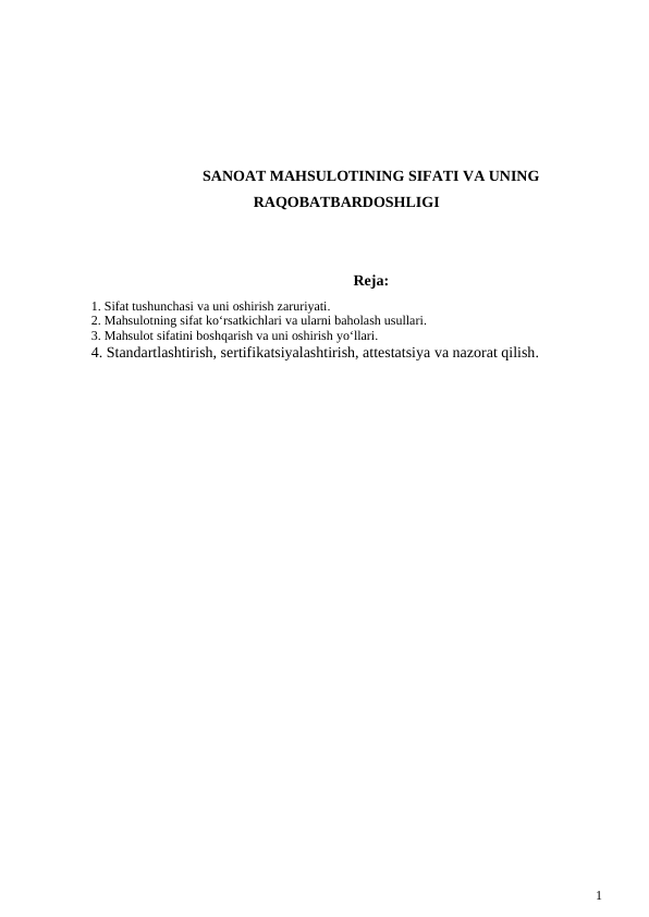 SANOAT MAHSULOTINING SIFATI VA UNING
RAQOBATBARDOSHLIGI
Reja:
1. Sifat tushunchasi va uni oshirish zaruriyati. 
2. Mahsulotning sifat ko‘rsatkichlari va ularni baholash usullari. 
3. Mahsulot sifatini boshqarish va uni oshirish yo‘llari. 
4. Standartlashtirish, sertifikatsiyalashtirish, attestatsiya va nazorat qilish.
1
