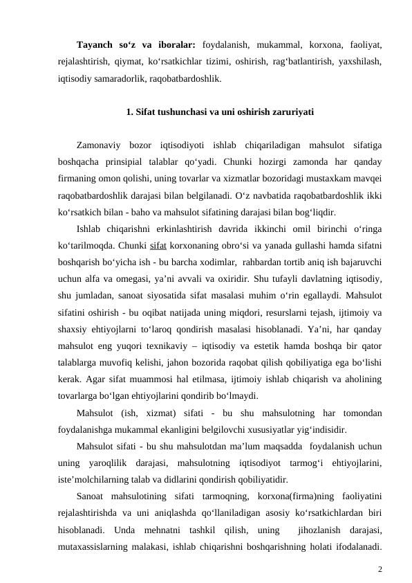 Tayanch  so‘z  va  iboralar:  foydalanish,  mukammal,  korxona,  faoliyat,
rejalashtirish, qiymat, ko‘rsatkichlar tizimi, oshirish, rag‘batlantirish, yaxshilash,
iqtisodiy samaradorlik, raqobatbardoshlik.
1. Sifat tushunchasi va uni oshirish zaruriyati
Zamonaviy  bozor  iqtisodiyoti  ishlab  chiqariladigan  mahsulot  sifatiga
boshqacha  prinsipial  talablar  qo‘yadi.  Chunki  hozirgi  zamonda  har  qanday
firmaning omon qolishi, uning tovarlar va xizmatlar bozoridagi mustaxkam mavqei
raqobatbardoshlik darajasi bilan belgilanadi. O‘z navbatida raqobatbardoshlik ikki
ko‘rsatkich bilan - baho va mahsulot sifatining darajasi bilan bog‘liqdir.
Ishlab chiqarishni erkinlashtirish davrida ikkinchi omil birinchi o‘ringa
ko‘tarilmoqda. Chunki sifat korxonaning obro‘si va yanada gullashi hamda sifatni
boshqarish bo‘yicha ish - bu barcha xodimlar,  rahbardan tortib aniq ish bajaruvchi
uchun alfa va omegasi, ya’ni avvali va oxiridir. Shu tufayli davlatning iqtisodiy,
shu jumladan,  sanoat siyosatida sifat masalasi muhim o‘rin egallaydi. Mahsulot
sifatini oshirish - bu oqibat natijada uning miqdori, resurslarni tejash, ijtimoiy va
shaxsiy ehtiyojlarni to‘laroq qondirish masalasi hisoblanadi. Ya’ni, har qanday
mahsulot eng yuqori texnikaviy – iqtisodiy va estetik hamda boshqa bir qator
talablarga muvofiq kelishi, jahon bozorida raqobat qilish qobiliyatiga ega bo‘lishi
kerak. Agar sifat muammosi hal etilmasa, ijtimoiy ishlab chiqarish va aholining
tovarlarga bo‘lgan ehtiyojlarini qondirib bo‘lmaydi. 
Mahsulot (ish,  xizmat)  sifati -  bu shu mahsulotning har tomondan
foydalanishga mukammal ekanligini belgilovchi xususiyatlar yig‘indisidir.
Mahsulot sifati - bu shu mahsulotdan ma’lum maqsadda  foydalanish uchun
uning  yaroqlilik  darajasi,  mahsulotning  iqtisodiyot  tarmog‘i  ehtiyojlarini,
iste’molchilarning talab va didlarini qondirish qobiliyatidir.
Sanoat  mahsulotining  sifati  tarmoqning,  korxona(firma)ning  faoliyatini
rejalashtirishda  va  uni  aniqlashda  qo‘llaniladigan  asosiy  ko‘rsatkichlardan  biri
hisoblanadi.  Unda mehnatni tashkil qilish,  uning 
 jihozlanish darajasi,
mutaxassislarning malakasi,  ishlab chiqarishni boshqarishning holati ifodalanadi.
2
