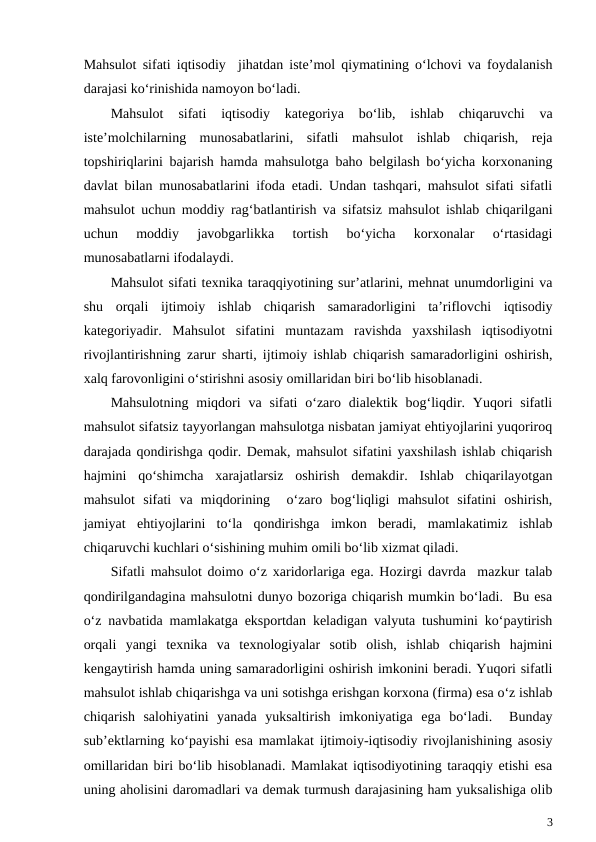 Mahsulot sifati iqtisodiy  jihatdan iste’mol qiymatining o‘lchovi va foydalanish
darajasi ko‘rinishida namoyon bo‘ladi.
Mahsulot  sifati  iqtisodiy  kategoriya  bo‘lib,  ishlab  chiqaruvchi  va
iste’molchilarning  munosabatlarini,  sifatli  mahsulot  ishlab  chiqarish,  reja
topshiriqlarini bajarish hamda mahsulotga baho belgilash bo‘yicha korxonaning
davlat bilan munosabatlarini ifoda etadi. Undan tashqari, mahsulot sifati sifatli
mahsulot uchun moddiy rag‘batlantirish va sifatsiz mahsulot ishlab chiqarilgani
uchun  moddiy  javobgarlikka  tortish  bo‘yicha  korxonalar  o‘rtasidagi
munosabatlarni ifodalaydi.
Mahsulot sifati texnika taraqqiyotining sur’atlarini, mehnat unumdorligini va
shu  orqali  ijtimoiy  ishlab  chiqarish  samaradorligini  ta’riflovchi  iqtisodiy
kategoriyadir.  Mahsulot  sifatini  muntazam  ravishda  yaxshilash  iqtisodiyotni
rivojlantirishning zarur sharti, ijtimoiy ishlab chiqarish samaradorligini oshirish,
xalq farovonligini o‘stirishni asosiy omillaridan biri bo‘lib hisoblanadi. 
Mahsulotning  miqdori  va  sifati  o‘zaro dialektik  bog‘liqdir. Yuqori  sifatli
mahsulot sifatsiz tayyorlangan mahsulotga nisbatan jamiyat ehtiyojlarini yuqoriroq
darajada qondirishga qodir. Demak, mahsulot sifatini yaxshilash ishlab chiqarish
hajmini  qo‘shimcha  xarajatlarsiz  oshirish  demakdir.  Ishlab  chiqarilayotgan
mahsulot  sifati  va  miqdorining   o‘zaro  bog‘liqligi  mahsulot  sifatini  oshirish,
jamiyat  ehtiyojlarini  to‘la  qondirishga  imkon  beradi,  mamlakatimiz  ishlab
chiqaruvchi kuchlari o‘sishining muhim omili bo‘lib xizmat qiladi.
Sifatli mahsulot doimo o‘z xaridorlariga ega. Hozirgi davrda  mazkur talab
qondirilgandagina mahsulotni dunyo bozoriga chiqarish mumkin bo‘ladi.  Bu esa
o‘z navbatida mamlakatga eksportdan keladigan valyuta tushumini ko‘paytirish
orqali  yangi  texnika  va  texnologiyalar  sotib  olish,  ishlab  chiqarish  hajmini
kengaytirish hamda uning samaradorligini oshirish imkonini beradi. Yuqori sifatli
mahsulot ishlab chiqarishga va uni sotishga erishgan korxona (firma) esa o‘z ishlab
chiqarish  salohiyatini  yanada  yuksaltirish  imkoniyatiga  ega  bo‘ladi.   Bunday
sub’ektlarning ko‘payishi esa mamlakat ijtimoiy-iqtisodiy rivojlanishining asosiy
omillaridan biri bo‘lib hisoblanadi. Mamlakat iqtisodiyotining taraqqiy etishi esa
uning aholisini daromadlari va demak turmush darajasining ham yuksalishiga olib
3
