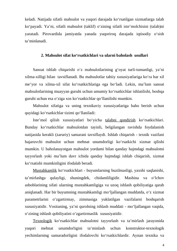 keladi. Natijada sifatli mahsulot va yuqori darajada ko‘rsatilgan xizmatlarga talab
ko‘payadi. Ya’ni, sifatli mahsulot (taklif) o‘zining sifatli iste’molchisini (talab)ni
yaratadi.  Pirovardida  jamiyatda  yanada  yuqoriroq  darajada  iqtisodiy  o‘sish
ta’minlanadi.
2. Mahsulot sifat ko‘rsatkichlari va ularni baholash  usullari
Sanoat ishlab chiqarishi  o‘z mahsulotlarining g‘oyat turli-tumanligi, ya’ni
xilma-xilligi bilan  tavsiflanadi. Bu mahsulotlar tabiiy xususiyatlariga ko‘ra har xil
me’yor va xilma-xil sifat ko‘rsatkichlariga ega bo‘ladi. Lekin, ma’lum sanoat
mahsulotlarining muayyan guruhi uchun umumiy ko‘rsatkichlar ishlatilishi, boshqa
guruhi uchun esa o‘ziga xos ko‘rsatkichlar qo‘llanilishi mumkin. 
Mahsulot  sifatiga  va  uning  texnikaviy  xususiyatlariga  baho  berish  uchun
quyidagi ko‘rsatkichlar tizimi qo‘llaniladi:
Iste’mol  qilish  xususiyatlari  bo‘yicha  talabni  qondirish ko‘rsatkichlari.
Bunday  ko‘rsatkichlar  mahsulotdan  tayinli,  belgilangan  ravishda  foydalanish
natijasida kerakli (zaruriy) samarani tavsiflaydi. Ishlab chiqarish - texnik vazifani
bajaruvchi  mahsulot  uchun  mehnat  unumdorligi  ko‘rsatkichi  xizmat  qilishi
mumkin. U baholanayotgan mahsulot yordami bilan qanday hajmdagi mahsulotni
tayyorlash yoki ma’lum davr ichida qanday hajmdagi ishlab chiqarish, xizmat
ko‘rsatishi mumkinligini ifodalab beradi.
Mustahkamlik ko‘rsatkichlari - buyumlarning buzilmasligi, yaxshi saqlanishi,
ta’mirlashga  qulayligi,  shuningdek,  chidamliligidir.  Mashina  va  o‘lchov
asboblarining sifati ularning mustahkamligiga va uzoq ishlash qobiliyatiga qarab
aniqlanadi. Har bir buyumning mustahkamligi mo‘ljallangan muddatda, o‘z xizmat
parametrlarini  o‘zgartirmay,  zimmasiga  yuklatilgan  vazifalarni  boshqarish
xususiyatidir. Vositaning, ya’ni qurolning ishlash muddati - mo‘ljallangan vaqtda,
o‘zining ishlash qobiliyatini o‘zgartirmaslik  xususiyatidir.
Texnologik ko‘rsatkichlar  mahsulotni  tayyorlash  va  ta’mirlash  jarayonida
yuqori  mehnat  unumdorligini  ta’minlash  uchun  konstruktor-texnologik
yechimlarning  samaradorligini  ifodalovchi  ko‘rsatkichlardir.  Aynan  texnika  va
4
