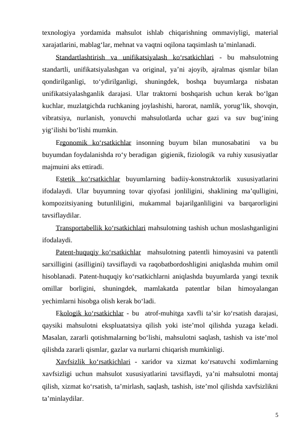 texnologiya  yordamida  mahsulot  ishlab  chiqarishning  ommaviyligi,  material
xarajatlarini, mablag‘lar, mehnat va vaqtni oqilona taqsimlash ta’minlanadi. 
Standartlashtirish  va  unifikatsiyalash  ko‘rsatkichlari -  bu  mahsulotning
standartli, unifikatsiyalashgan va original, ya’ni ajoyib, ajralmas qismlar bilan
qondirilganligi,  to‘ydirilganligi,  shuningdek,  boshqa  buyumlarga  nisbatan
unifikatsiyalashganlik  darajasi.  Ular  traktorni  boshqarish  uchun  kerak  bo‘lgan
kuchlar, muzlatgichda ruchkaning joylashishi, harorat, namlik, yorug‘lik, shovqin,
vibratsiya,  nurlanish,  yonuvchi  mahsulotlarda  uchar  gazi  va  suv  bug‘ining
yig‘ilishi bo‘lishi mumkin.
Ergonomik  ko‘rsatkichlar insonning  buyum  bilan  munosabatini   va  bu
buyumdan foydalanishda ro‘y beradigan  gigienik, fiziologik  va ruhiy xususiyatlar
majmuini aks ettiradi.
Estetik  ko‘rsatkichlar buyumlarning  badiiy-konstruktorlik  xususiyatlarini
ifodalaydi.  Ular  buyumning  tovar  qiyofasi  jonliligini,  shaklining  ma’qulligini,
kompozitsiyaning  butunliligini,  mukammal  bajarilganliligini  va  barqarorligini
tavsiflaydilar.
Transportabellik ko‘rsatkichlari mahsulotning tashish uchun moslashganligini
ifodalaydi. 
Patent-huquqiy ko‘rsatkichlar  mahsulotning patentli himoyasini va patentli
sarxilligini (asilligini) tavsiflaydi va raqobatbordoshligini aniqlashda muhim omil
hisoblanadi. Patent-huquqiy ko‘rsatkichlarni aniqlashda buyumlarda yangi texnik
omillar  borligini,  shuningdek,  mamlakatda  patentlar  bilan  himoyalangan
yechimlarni hisobga olish kerak bo‘ladi.
Ekologik ko‘rsatkichlar - bu  atrof-muhitga xavfli ta’sir ko‘rsatish darajasi,
qaysiki  mahsulotni  ekspluatatsiya  qilish  yoki  iste’mol  qilishda  yuzaga  keladi.
Masalan, zararli qotishmalarning bo‘lishi, mahsulotni saqlash, tashish va iste’mol
qilishda zararli qismlar, gazlar va nurlarni chiqarish mumkinligi.
Xavfsizlik  ko‘rsatkichlari -  xaridor  va  xizmat  ko‘rsatuvchi  xodimlarning
xavfsizligi uchun mahsulot xususiyatlarini tavsiflaydi, ya’ni mahsulotni montaj
qilish, xizmat ko‘rsatish, ta’mirlash, saqlash, tashish, iste’mol qilishda xavfsizlikni
ta’minlaydilar.
5
