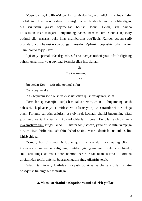 Yuqorida qayd qilib o‘tilgan ko‘rsatkichlarning yig‘indisi mahsulot sifatini
tashkil etadi. Buyum mustahkam (pishiq), estetik jihatdan ko‘zni qamashtiradigan,
o‘z  vazifasini  yaxshi  bajaradigan  bo‘lishi  lozim.  Lekin,  shu  barcha
ko‘rsatkichlardan  tashqari,   buyumning  bahosi ham  muhim.  Chunki  iqtisodiy
optimal sifat masalasi baho bilan chambarchas bog‘liqdir. Xaridor buyum sotib
olganda buyum bahosi u ega bo‘lgan xossalar to‘plamini qoplashini bilish uchun
ularni doimo taqqoslaydi.
Iqtisodiy optimal sifat deganda, sifat va xarajat nisbati yoki sifat birligining
bahosi tushuniladi va u quyidagi formula bilan hisoblanadi: 
          Bs
Kopt = --------,
           Xε
bu yerda: Kopt – iqtisodiy optimal sifat; 
Bs  - buyum sifati;
Xε - buyumni sotib olish va ekspluatatsiya qilish xarajatlari, so‘m.
Formulaning maxrajini aniqlash murakkab emas, chunki u buyumning sotish
bahosini, ekspluatatsiya, ta’mirlash va utilizatsiya qilish xarajatlarini o‘z ichiga
oladi. Formula sur’atini aniqlash esa qiyinrok kechadi, chunki buyumning sifati
juda ko‘p va turli - tuman  ko‘rsatkichlardan  iborat. Bu bilan alohida fan -
kvalametriya ilmi shug‘ullanadi.  U sifatni son jihatdan, ya’ni bir so‘mlik xarajatga
buyum sifati birligining o‘sishini  baholashning yetarli darajada ma’qul usulini
ishlab chiqqan. 
Demak,  hozirgi  zamon  ishlab  chiqarishi  sharoitida  mahsulotning  sifati  -
korxona (firma) samaradorligining, rentabelligining muhim  tashkil etuvchisidir,
shu  sabli  unga  doimo  e’tibor  bermoq  zarur.  Sifat  bilan  barcha  -  korxona
direktoridan tortib, aniq ish bajaruvchigacha shug‘ullanishi kerak. 
Sifatni  ta’minlash,  loyihalash,  saqlash  bo‘yicha barcha jarayonlar   sifatni
boshqarish tizimiga birlashtirilgan. 
3. Mahsulot sifatini boshqarish va uni oshirish yo‘llari
6
