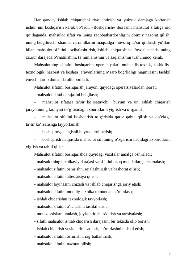 Har  qanday  ishlab  chiqarishni  rivojlantirish  va  yuksak  darajaga  ko‘tarish
uchun uni boshqarish kerak bo‘ladi. «Boshqarish» iborasini mahsulot sifatiga oid
qo‘llaganda, mahsulot sifati va uning raqobatbardoshligini doimiy nazorat qilish,
uning belgilovchi shartlar va omillarini maqsadga muvofiq ta’sir qildirish yo‘llari
bilan mahsulot sifatini loyihalashtirish, ishlab chiqarish va foydalanishda uning
zaurur darajada o‘rnatilishini, ta’minlanishini va saqlanishini tushunmoq kerak. 
Mahsulotning sifatini  boshqarish operatsiyalari muhandis-texnik, tashkiliy-
texnologik, nazorat va boshqa jarayonlarning o‘zaro bog‘liqligi majmuasini tashkil
etuvchi tartib doirasida olib boriladi. 
Mahsulot sifatini boshqarish jarayoni quyidagi operatsiyalardan iborat:
- mahsulot sifati darajasini belgilash;
-
mahsulot  sifatiga ta’sir  ko‘rsatuvchi   buyum  va uni  ishlab chiqarish
jarayonining faoliyati to‘g‘risidagi axborotlarni yig‘ish va o‘rganish;
-
mahsulot sifatini boshqarish to‘g‘risida qaror qabul qilish va ob’ektga
ta’sir ko‘rsatishga tayyorlanish;
-
boshqaruvga tegishli buyruqlarni berish;
-
boshqarish natijasida mahsulot sifatining o‘zgarishi haqidagi axborotlarni
yig‘ish va tahlil qilish.
Mahsulot sifatini boshqarishda quyidagi vazifalar amalga oshiriladi:
- mahsulotning texnikaviy darajasi va sifatini uzoq muddatlarga chamalash;
- mahsulot sifatini oshirishni rejalashtirish va bashorat qilish;
- mahsulot sifatini attestatsiya qilish;
- mahsulot loyihasini chizish va ishlab chiqarishga joriy etish;
- mahsulot sifatini moddiy-texnika tomondan ta’minlash;
- ishlab chiqarishni texnologik tayyorlash;
- mahsulot sifatini o‘lchashni tashkil etish;
- mutaxassislarni tanlash, joylashtirish, o‘qitish va tarbiyalash;
- sifatli mahsulot ishlab chiqarish darajasini bir tekisda olib borish;
- ishlab chiqarish vositalarini saqlash, ta’mirlashni tashkil etish;
- mahsulot sifatini oshirishni rag‘batlantirish;
- mahsulot sifatini nazorat qilish;
7
