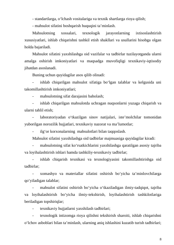 - standartlarga, o‘lchash vositalariga va texnik shartlarga rioya qilish;
- mahsulot sifatini boshqarish huquqini ta’minlash.
Mahsulotning  xossalari,  texnologik  jarayonlarning  ixtisoslashtirish
xususiyatlari, ishlab chiqarishni tashkil etish shakllari va usullarini hisobga olgan
holda bajariladi. 
Mahsulot sifatini yaxshilashga oid vazifalar va tadbirlar tuzilayotganda ularni
amalga  oshirish  imkoniyatlari  va  maqsadga  muvofiqligi  texnikaviy-iqtisodiy
jihatdan asoslanadi.
Buning uchun quyidagilar asos qilib olinadi:
-
ishlab chiqarilgan mahsulot sifatiga bo‘lgan talablar va kelgusida uni
takomillashtirish imkoniyatlari;
-
mahsulotning sifat darajasini baholash;
-
ishlab chiqarilgan mahsulotda uchragan nuqsonlarni yuzaga chiqarish va
ularni tahlil etish;
-
laboratoriyadan  o‘tkazilgan  sinov  natijalari,  iste’molchilar  tomonidan
yuborilgan norozilik hujjatlari, texnikaviy nazorat va ma’lumotlar;
-
ilg‘or korxonalarning  mahsulotlari bilan taqqoslash.
Mahsulot sifatini yaxshilashga oid tadbirlar majmuasiga quyidagilar kiradi:
-
mahsulotning sifat ko‘rsatkichlarini yaxshilashga qaratilgan asosiy tajriba
va loyihalashtirish ishlari hamda tashkiliy-texnikaviy tadbirlar;
-
ishlab  chiqarish  texnikasi  va  texnologiyasini  takomillashtirishga  oid
tadbirlar;
-
xomashyo  va  materiallar  sifatini  oshirish  bo‘yicha  ta’minlovchilarga
qo‘yiladigan talablar;
-
mahsulot sifatini oshirish bo‘yicha o‘tkaziladigan ilmiy-tadqiqot, tajriba
va  loyihalashtirish  bo‘yicha  ilmiy-tekshirish,  loyihalashtirish  tashkilotlariga
beriladigan topshiriqlar;
-
texnikaviy hujjatlarni yaxshilash tadbirlari;
-
texnologik intizomga rioya qilishni tekshirish sharoiti, ishlab chiqarishni
o‘lchov asboblari bilan ta’minlash, ularning aniq ishlashini kuzatib turish tadbirlari;
8
