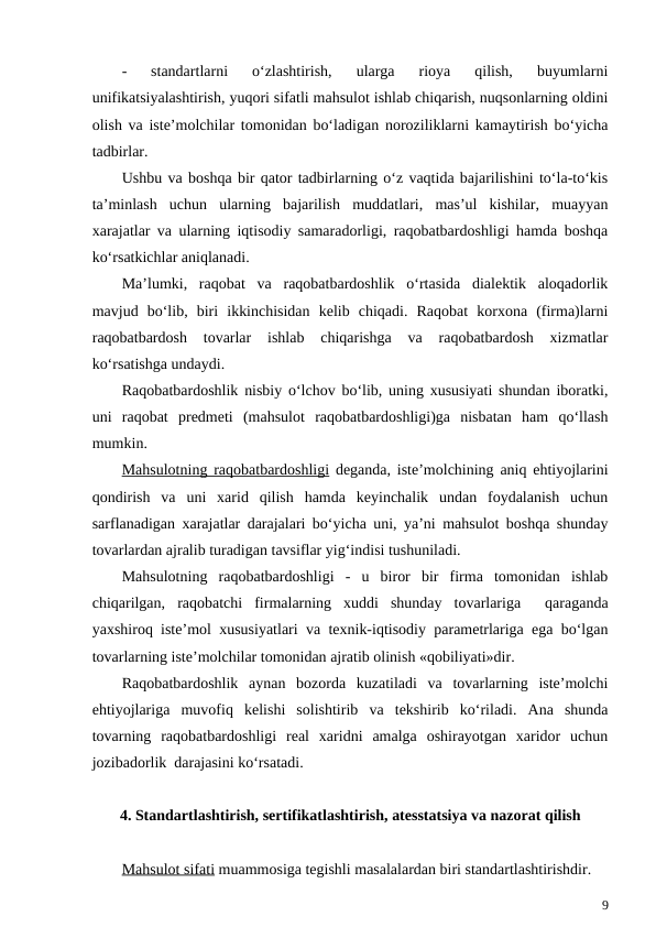 -
standartlarni  o‘zlashtirish,  ularga  rioya  qilish,  buyumlarni
unifikatsiyalashtirish, yuqori sifatli mahsulot ishlab chiqarish, nuqsonlarning oldini
olish va iste’molchilar tomonidan bo‘ladigan noroziliklarni kamaytirish bo‘yicha
tadbirlar.
Ushbu va boshqa bir qator tadbirlarning o‘z vaqtida bajarilishini to‘la-to‘kis
ta’minlash  uchun  ularning  bajarilish  muddatlari,  mas’ul  kishilar,  muayyan
xarajatlar va ularning iqtisodiy samaradorligi, raqobatbardoshligi hamda boshqa
ko‘rsatkichlar aniqlanadi. 
Ma’lumki,  raqobat  va  raqobatbardoshlik  o‘rtasida  dialektik  aloqadorlik
mavjud  bo‘lib,  biri  ikkinchisidan  kelib  chiqadi.  Raqobat  korxona  (firma)larni
raqobatbardosh  tovarlar  ishlab  chiqarishga  va  raqobatbardosh  xizmatlar
ko‘rsatishga undaydi. 
Raqobatbardoshlik nisbiy o‘lchov bo‘lib, uning xususiyati shundan iboratki,
uni  raqobat  predmeti  (mahsulot  raqobatbardoshligi)ga  nisbatan  ham  qo‘llash
mumkin.
Mahsulotning raqobatbardoshligi deganda, iste’molchining aniq ehtiyojlarini
qondirish  va  uni  xarid  qilish  hamda  keyinchalik  undan  foydalanish  uchun
sarflanadigan xarajatlar darajalari bo‘yicha uni, ya’ni mahsulot boshqa shunday
tovarlardan ajralib turadigan tavsiflar yig‘indisi tushuniladi. 
Mahsulotning  raqobatbardoshligi  -  u  biror  bir  firma  tomonidan  ishlab
chiqarilgan,  raqobatchi  firmalarning  xuddi  shunday  tovarlariga   qaraganda
yaxshiroq iste’mol xususiyatlari va texnik-iqtisodiy parametrlariga ega bo‘lgan
tovarlarning iste’molchilar tomonidan ajratib olinish «qobiliyati»dir.
Raqobatbardoshlik  aynan  bozorda  kuzatiladi  va  tovarlarning  iste’molchi
ehtiyojlariga  muvofiq  kelishi  solishtirib  va  tekshirib  ko‘riladi.  Ana  shunda
tovarning  raqobatbardoshligi  real  xaridni  amalga  oshirayotgan  xaridor  uchun
jozibadorlik  darajasini ko‘rsatadi. 
4. Standartlashtirish, sertifikatlashtirish, atesstatsiya va nazorat qilish
Mahsulot sifati muammosiga tegishli masalalardan biri standartlashtirishdir.
9
