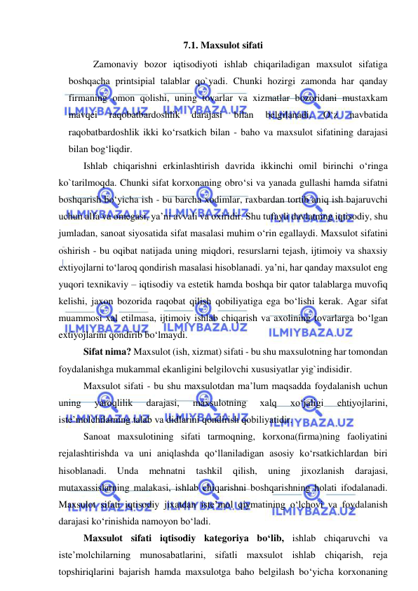  
 
7.1. Maxsulot sifati 
Zamonaviy bozor iqtisodiyoti ishlab chiqariladigan maxsulot sifatiga 
boshqacha printsipial talablar qo`yadi. Chunki hozirgi zamonda har qanday 
firmaning omon qolishi, uning tovarlar va xizmatlar bozoridani mustaxkam 
mavqei 
raqobatbardoshlik 
darajasi 
bilan 
belgilanadi. 
O‘z 
navbatida 
raqobatbardoshlik ikki ko‘rsatkich bilan - baho va maxsulot sifatining darajasi 
bilan bog‘liqdir. 
Ishlab chiqarishni erkinlashtirish davrida ikkinchi omil birinchi o‘ringa 
ko`tarilmoqda. Chunki sifat korxonaning obro‘si va yanada gullashi hamda sifatni 
boshqarish bo‘yicha ish - bu barcha xodimlar, raxbardan tortib aniq ish bajaruvchi 
uchun alfa va omegasi, ya’ni avvali va oxiridir. Shu tufayli davlatning iqtisodiy, shu 
jumladan, sanoat siyosatida sifat masalasi muhim o‘rin egallaydi. Maxsulot sifatini 
oshirish - bu oqibat natijada uning miqdori, resurslarni tejash, ijtimoiy va shaxsiy 
extiyojlarni to‘laroq qondirish masalasi hisoblanadi. ya’ni, har qanday maxsulot eng 
yuqori texnikaviy – iqtisodiy va estetik hamda boshqa bir qator talablarga muvofiq 
kelishi, jaxon bozorida raqobat qilish qobiliyatiga ega bo‘lishi kerak. Agar sifat 
muammosi xal etilmasa, ijtimoiy ishlab chiqarish va axolining tovarlarga bo‘lgan 
extiyojlarini qondirib bo‘lmaydi.  
Sifat nima? Maxsulot (ish, xizmat) sifati - bu shu maxsulotning har tomondan 
foydalanishga mukammal ekanligini belgilovchi xususiyatlar yig`indisidir. 
Maxsulot sifati - bu shu maxsulotdan ma’lum maqsadda foydalanish uchun 
uning 
yaroqlilik 
darajasi, 
maxsulotning 
xalq 
xo‘jaligi 
ehtiyojlarini, 
iste’molchilarning talab va didlarini qondirish qobiliyatidir. 
Sanoat maxsulotining sifati tarmoqning, korxona(firma)ning faoliyatini 
rejalashtirishda va uni aniqlashda qo‘llaniladigan asosiy ko‘rsatkichlardan biri 
hisoblanadi. 
Unda 
mehnatni 
tashkil 
qilish, 
uning 
jixozlanish 
darajasi, 
mutaxassislarning malakasi, ishlab chiqarishni boshqarishning holati ifodalanadi. 
Maxsulot sifati iqtisodiy jixatdan iste’mol qiymatining o‘lchovi va foydalanish 
darajasi ko‘rinishida namoyon bo‘ladi. 
Maxsulot sifati iqtisodiy kategoriya bo‘lib, ishlab chiqaruvchi va 
iste’molchilarning munosabatlarini, sifatli maxsulot ishlab chiqarish, reja 
topshiriqlarini bajarish hamda maxsulotga baho belgilash bo‘yicha korxonaning 
