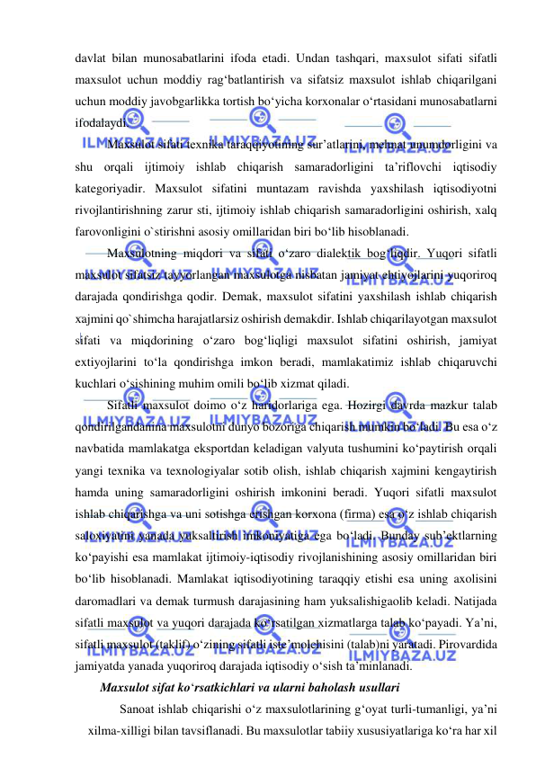  
 
davlat bilan munosabatlarini ifoda etadi. Undan tashqari, maxsulot sifati sifatli 
maxsulot uchun moddiy rag‘batlantirish va sifatsiz maxsulot ishlab chiqarilgani 
uchun moddiy javobgarlikka tortish bo‘yicha korxonalar o‘rtasidani munosabatlarni 
ifodalaydi. 
Maxsulot sifati texnika taraqqiyotining sur’atlarini, mehnat unumdorligini va 
shu orqali ijtimoiy ishlab chiqarish samaradorligini ta’riflovchi iqtisodiy 
kategoriyadir. Maxsulot sifatini muntazam ravishda yaxshilash iqtisodiyotni 
rivojlantirishning zarur sti, ijtimoiy ishlab chiqarish samaradorligini oshirish, xalq 
farovonligini o`stirishni asosiy omillaridan biri bo‘lib hisoblanadi.  
Maxsulotning miqdori va sifati o‘zaro dialektik bog‘liqdir. Yuqori sifatli 
maxsulot sifatsiz tayyorlangan maxsulotga nisbatan jamiyat ehtiyojlarini yuqoriroq 
darajada qondirishga qodir. Demak, maxsulot sifatini yaxshilash ishlab chiqarish 
xajmini qo`shimcha harajatlarsiz oshirish demakdir. Ishlab chiqarilayotgan maxsulot 
sifati va miqdorining o‘zaro bog‘liqligi maxsulot sifatini oshirish, jamiyat 
extiyojlarini to‘la qondirishga imkon beradi, mamlakatimiz ishlab chiqaruvchi 
kuchlari o‘sishining muhim omili bo‘lib xizmat qiladi. 
Sifatli maxsulot doimo o‘z haridorlariga ega. Hozirgi davrda mazkur talab 
qondirilgandanina maxsulotni dunyo bozoriga chiqarish mumkin bo‘ladi. Bu esa o‘z 
navbatida mamlakatga eksportdan keladigan valyuta tushumini ko‘paytirish orqali 
yangi texnika va texnologiyalar sotib olish, ishlab chiqarish xajmini kengaytirish 
hamda uning samaradorligini oshirish imkonini beradi. Yuqori sifatli maxsulot 
ishlab chiqarishga va uni sotishga erishgan korxona (firma) esa o‘z ishlab chiqarish 
saloxiyatini yanada yuksaltirish imkoniyatiga ega bo‘ladi. Bunday sub’ektlarning 
ko‘payishi esa mamlakat ijtimoiy-iqtisodiy rivojlanishining asosiy omillaridan biri 
bo‘lib hisoblanadi. Mamlakat iqtisodiyotining taraqqiy etishi esa uning axolisini 
daromadlari va demak turmush darajasining ham yuksalishigaolib keladi. Natijada 
sifatli maxsulot va yuqori darajada ko‘rsatilgan xizmatlarga talab ko‘payadi. Ya’ni, 
sifatli maxsulot (taklif) o‘zining sifatli iste’molchisini (talab)ni yaratadi. Pirovardida 
jamiyatda yanada yuqoriroq darajada iqtisodiy o‘sish ta’minlanadi. 
        Maxsulot sifat ko‘rsatkichlari va ularni baholash usullari 
Sanoat ishlab chiqarishi o‘z maxsulotlarining g‘oyat turli-tumanligi, ya’ni 
xilma-xilligi bilan tavsiflanadi. Bu maxsulotlar tabiiy xususiyatlariga ko‘ra har xil 
