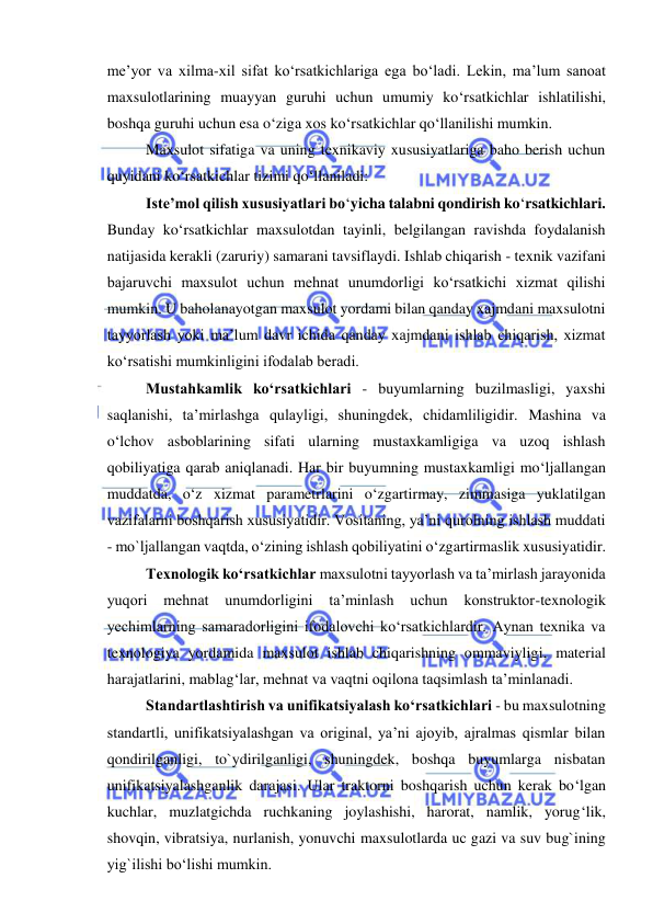  
 
me’yor va xilma-xil sifat ko‘rsatkichlariga ega bo‘ladi. Lekin, ma’lum sanoat 
maxsulotlarining muayyan guruhi uchun umumiy ko‘rsatkichlar ishlatilishi, 
boshqa guruhi uchun esa o‘ziga xos ko‘rsatkichlar qo‘llanilishi mumkin.  
Maxsulot sifatiga va uning texnikaviy xususiyatlariga baho berish uchun 
quyidani ko‘rsatkichlar tizimi qo‘llaniladi: 
Iste’mol qilish xususiyatlari bo‘yicha talabni qondirish ko‘rsatkichlari. 
Bunday ko‘rsatkichlar maxsulotdan tayinli, belgilangan ravishda foydalanish 
natijasida kerakli (zaruriy) samarani tavsiflaydi. Ishlab chiqarish - texnik vazifani 
bajaruvchi maxsulot uchun mehnat unumdorligi ko‘rsatkichi xizmat qilishi 
mumkin. U baholanayotgan maxsulot yordami bilan qanday xajmdani maxsulotni 
tayyorlash yoki ma’lum davr ichida qanday xajmdani ishlab chiqarish, xizmat 
ko‘rsatishi mumkinligini ifodalab beradi. 
Mustahkamlik ko‘rsatkichlari - buyumlarning buzilmasligi, yaxshi 
saqlanishi, ta’mirlashga qulayligi, shuningdek, chidamliligidir. Mashina va 
o‘lchov asboblarining sifati ularning mustaxkamligiga va uzoq ishlash 
qobiliyatiga qarab aniqlanadi. Har bir buyumning mustaxkamligi mo‘ljallangan 
muddatda, o‘z xizmat parametrlarini o‘zgartirmay, zimmasiga yuklatilgan 
vazifalarni boshqarish xususiyatidir. Vositaning, ya’ni qurolning ishlash muddati 
- mo`ljallangan vaqtda, o‘zining ishlash qobiliyatini o‘zgartirmaslik xususiyatidir. 
Texnologik ko‘rsatkichlar maxsulotni tayyorlash va ta’mirlash jarayonida 
yuqori 
mehnat 
unumdorligini 
ta’minlash 
uchun 
konstruktor-texnologik 
yechimlarning samaradorligini ifodalovchi ko‘rsatkichlardir. Aynan texnika va 
texnologiya yordamida maxsulot ishlab chiqarishning ommaviyligi, material 
harajatlarini, mablag‘lar, mehnat va vaqtni oqilona taqsimlash ta’minlanadi.  
Standartlashtirish va unifikatsiyalash ko‘rsatkichlari - bu maxsulotning 
standartli, unifikatsiyalashgan va original, ya’ni ajoyib, ajralmas qismlar bilan 
qondirilganligi, to`ydirilganligi, shuningdek, boshqa buyumlarga nisbatan 
unifikatsiyalashganlik darajasi. Ular traktorni boshqarish uchun kerak bo‘lgan 
kuchlar, muzlatgichda ruchkaning joylashishi, harorat, namlik, yorug‘lik, 
shovqin, vibratsiya, nurlanish, yonuvchi maxsulotlarda uc gazi va suv bug`ining 
yig`ilishi bo‘lishi mumkin. 
