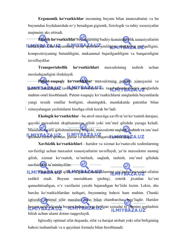  
 
Ergonomik ko‘rsatkichlar insonning buyum bilan munosabatini va bu 
buyumdan foydalanishda ro‘y beradigan gigienik, fiziologik va ruhiy xususiyatlar 
majmuini aks ettiradi. 
Estetik ko‘rsatkichlar buyumlarning badiiy-konstruktorlik xususiyatlarini 
ifodalaydi. Ular buyumning tovar qiyofasi jonliligini, shaklining ma’qulligini, 
kompozitsiyaning butunliligini, mukammal bajarilganliligini va barqarorligini 
tavsiflaydilar. 
Transportabellik 
ko‘rsatkichlari 
maxsulotning 
tashish 
uchun 
moslashganligini ifodalaydi.  
Patent-xuquqiy ko‘rsatkichlar maxsulotning patentli ximoyasini va 
patentli sarxilligini (asilligini) tavsiflaydi va raqobatbordoshligini aniqlashda 
muhim omil hisoblanadi. Patent-xuquqiy ko‘rsatkichlarni aniqlashda buyumlarda 
yangi texnik omillar borligini, shuningdek, mamlakatda patentlar bilan 
ximoyalangan yechimlarni hisobga olish kerak bo‘ladi. 
Ekologik ko‘rsatkichlar - bu atrof-muxitga xavfli ta’sir ko‘rsatish darajasi, 
qaysiki maxsulotni ekspluatatsiya qilish yoki iste’mol qilishda yuzaga keladi. 
Masalan, zararli qotishmalarning bo‘lishi, maxsulotni saqlash, tashish va iste’mol 
qilishda zararli qismlar, gazlar va nurlarni chiqarish mumkinligi. 
Xavfsizlik ko‘rsatkichlari - haridor va xizmat ko‘rsatuvchi xodimlarning 
xavfsizligi uchun maxsulot xususiyatlarini tavsiflaydi, ya’ni maxsulotni montaj 
qilish, xizmat ko‘rsatish, ta’mirlash, saqlash, tashish, iste’mol qilishda 
xavfsizlikni ta’minlaydilar. 
Yuqorida qayd qilib o`tilgan ko‘rsatkichlarning yig`indisi maxsulot sifatini 
tashkil 
etadi. 
Buyum 
mustahkam 
(pishiq), 
estetik 
jixatdan 
ko‘zni 
qamashtiradigan, o‘z vazifasini yaxshi bajaradigan bo‘lishi lozim. Lekin, shu 
barcha ko‘rsatkichlardan tashqari, buyumning bahosi ham muhim. Chunki 
iqtisodiy optimal sifat masalasi baho bilan chambarchas bog‘liqdir. Haridor 
buyum sotib olganda buyum bahosi u ega bo‘lgan xossalar to`plamini qoplashini 
bilish uchun ularni doimo taqqoslaydi. 
Iqtisodiy optimal sifat deganda, sifat va harajat nisbati yoki sifat birligining 
bahosi tushuniladi va u quyidani formula bilan hisoblanadi:  
                                 
