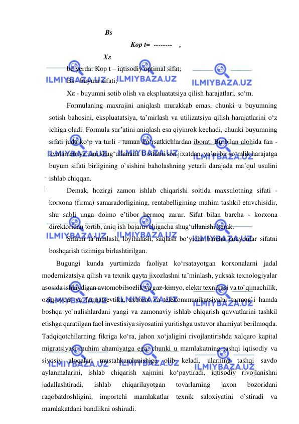  
 
                                Bs 
 
 
 
 
 
Kop t=  --------    , 
                               Xε 
bu yerda: Kop t – iqtisodiy optimal sifat;  
Bs - buyum sifati; 
Xε - buyumni sotib olish va ekspluatatsiya qilish harajatlari, so‘m. 
Formulaning maxrajini aniqlash murakkab emas, chunki u buyumning 
sotish bahosini, ekspluatatsiya, ta’mirlash va utilizatsiya qilish harajatlarini o‘z 
ichiga oladi. Formula sur’atini aniqlash esa qiyinrok kechadi, chunki buyumning 
sifati juda ko‘p va turli - tuman ko‘rsatkichlardan iborat. Bu bilan alohida fan - 
kvalametriya ilmi shug‘ullanadi. U sifatni son jixatdan, ya’ni bir so‘mlik harajatga 
buyum sifati birligining o`sishini baholashning yetarli darajada ma’qul usulini 
ishlab chiqqan.  
Demak, hozirgi zamon ishlab chiqarishi soitida maxsulotning sifati - 
korxona (firma) samaradorligining, rentabelligining muhim tashkil etuvchisidir, 
shu sabli unga doimo e’tibor bermoq zarur. Sifat bilan barcha - korxona 
direktoridan tortib, aniq ish bajaruvchigacha shug‘ullanishi kerak.  
Sifatni ta’minlash, loyihalash, saqlash bo‘yicha barcha jarayonlar sifatni 
boshqarish tizimiga birlashtirilgan.  
Bugungi kunda yurtimizda faoliyat ko‘rsatayotgan korxonalarni jadal 
modernizatsiya qilish va texnik qayta jixozlashni ta’minlash, yuksak texnologiyalar 
asosida ishlaydigan avtomobilsozlik va gaz-kimyo, elektr texnikasi va to`qimachilik, 
oziq-ovqat va farmatsevtika, axborot va telekommunikatsiyalar tarmog`i hamda 
boshqa yo`nalishlardani yangi va zamonaviy ishlab chiqarish quvvatlarini tashkil 
etishga qaratilgan faol investisiya siyosatini yuritishga ustuvor ahamiyat berilmoqda. 
Tadqiqotchilarning fikriga ko‘ra, jahon xo‘jaligini rivojlantirishda xalqaro kapital 
migratsiyasi muhim ahamiyatga ega, chunki u mamlakatning tashqi iqtisodiy va 
siyosiy aloqalari mustahkamlanishiga olib keladi, ularning tashqi savdo 
aylanmalarini, ishlab chiqarish xajmini ko‘paytiradi, iqtisodiy rivojlanishni 
jadallashtiradi, 
ishlab 
chiqarilayotgan 
tovarlarning 
jaxon 
bozoridani 
raqobatdoshligini, importchi mamlakatlar texnik saloxiyatini o`stiradi va 
mamlakatdani bandlikni oshiradi. 
