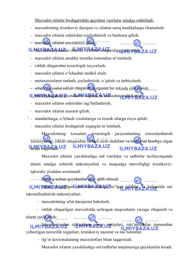  
 
Maxsulot sifatini boshqarishda quyidani vazifalar amalga oshiriladi: 
- maxsulotning texnikaviy darajasi va sifatini uzoq muddatlarga chamalash; 
- maxsulot sifatini oshirishni rejalashtirish va bashorat qilish; 
- maxsulot sifatini attestatsiya qilish; 
- maxsulot loyihasini chizish va ishlab chiqarishga joriy etish; 
- maxsulot sifatini moddiy-texnika tomondan ta’minlash; 
- ishlab chiqarishni texnologik tayyorlash; 
- maxsulot sifatini o‘lchashni tashkil etish; 
- mutaxassislarni tanlash, joylashtirish, o‘qitish va tarbiyalash; 
- sifatli maxsulot ishlab chiqarish darajasini bir tekisda olib borish; 
- ishlab chiqarish vositalarini saqlash, ta’mirlashni tashkil etish; 
- maxsulot sifatini oshirishni rag‘batlantirish; 
- maxsulot sifatini nazorat qilish; 
- standartlarga, o‘lchash vositalariga va texnik stlarga rioya qilish; 
- maxsulot sifatini boshqarish xuquqini ta’minlash. 
Maxsulotning 
xossalari, texnologik jarayonlarning ixtisoslashtirish 
xususiyatlari, ishlab chiqarishni tashkil etish shakllari va usullarini hisobga olgan 
holda bajariladi.  
Maxsulot sifatini yaxshilashga oid vazifalar va tadbirlar tuzilayotganda 
ularni amalga oshirish imkoniyatlari va maqsadga muvofiqligi texnikaviy-
iqtisodiy jixatdan asoslanadi. 
Buning uchun quyidanilar asos qilib olinadi: 
- ishlab chiqarilgan maxsulot sifatiga bo‘lgan talablar va kelgusida uni 
takomillashtirish imkoniyatlari; 
- maxsulotning sifat darajasini baholash; 
- ishlab chiqarilgan maxsulotda uchragan nuqsonlarni yuzaga chiqarish va 
ularni taxlil etish; 
- laboratoriyadan o‘tkazilgan sinov natijalari, iste’molchilar tomonidan 
yuborilgan norozilik xujjatlari, texnikaviy nazorat va ma’lumotlar; 
- ilg‘or korxonalarning maxsulotlari bilan taqqoslash. 
Maxsulot sifatini yaxshilashga oid tadbirlar majmuasiga quyidanilar kiradi: 
