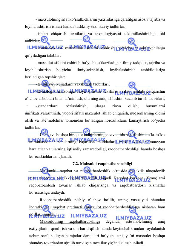  
 
- maxsulotning sifat ko‘rsatkichlarini yaxshilashga qaratilgan asosiy tajriba va 
loyihalashtirish ishlari hamda tashkiliy-texnikaviy tadbirlar; 
- ishlab chiqarish texnikasi va texnologiyasini takomillashtirishga oid 
tadbirlar; 
- xomashyo va materiallar sifatini oshirish bo‘yicha ta’minlovchilarga 
qo`yiladigan talablar; 
- maxsulot sifatini oshirish bo‘yicha o‘tkaziladigan ilmiy-tadqiqot, tajriba va 
loyihalashtirish 
bo‘yicha 
ilmiy-tekshirish, 
loyihalashtirish 
tashkilotlariga 
beriladigan topshiriqlar; 
- texnikaviy xujjatlarni yaxshilash tadbirlari; 
- texnologik intizomga rioya qilishni tekshirish sifati, ishlab chiqarishni 
o‘lchov asboblari bilan ta’minlash, ularning aniq ishlashini kuzatib turish tadbirlari; 
- standartlarni 
o‘zlashtirish, 
ularga 
rioya 
qilish, 
buyumlarni 
unifikatsiyalashtirish, yuqori sifatli maxsulot ishlab chiqarish, nuqsonlarning oldini 
olish va iste’molchilar tomonidan bo‘ladigan noroziliklarni kamaytirish bo‘yicha 
tadbirlar. 
Ushbu va boshqa bir qator tadbirlarning o‘z vaqtida bajarilishini to‘la-to‘kis 
ta’minlash uchun ularning bajarilish muddatlari, mas’ul kishilar, muayyan 
harajatlar va ularning iqtisodiy samaradorligi, raqobatbardoshligi hamda boshqa 
ko‘rsatkichlar aniqlanadi.  
7.2. Mahsulot raqobatbardoshligi 
Ma’lumki, raqobat va raqobatbardoshlik o‘rtasida dialektik aloqadorlik 
mavjud bo‘lib, biri ikkinchisidan kelib chiqadi. Raqobat korxona (firma)larni 
raqobatbardosh tovarlar ishlab chiqarishga va raqobatbardosh xizmatlar 
ko‘rsatishga undaydi.  
Raqobatbardoshlik nisbiy o`lchov bo‘lib, uning xususiyati shundan 
iboratki, uni raqobat predmeti (maxsulot raqobatbardoshligi)ga nisbatan ham 
qo‘llash mumkin. 
Maxsulotning 
raqobatbardoshligi 
deganda, 
iste’molchining 
aniq 
extiyojlarini qondirish va uni harid qilish hamda keyinchalik undan foydalanish 
uchun sarflanadigan harajatlar darajalari bo‘yicha uni, ya’ni maxsulot boshqa 
shunday tovarlardan ajralib turadigan tavsiflar yig`indisi tushuniladi.  
