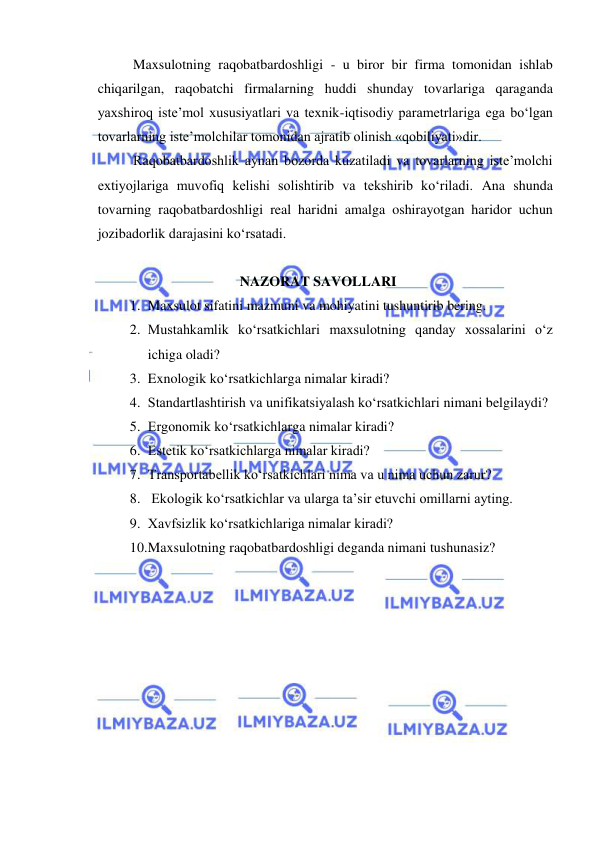  
 
Maxsulotning raqobatbardoshligi - u biror bir firma tomonidan ishlab 
chiqarilgan, raqobatchi firmalarning huddi shunday tovarlariga qaraganda 
yaxshiroq iste’mol xususiyatlari va texnik-iqtisodiy parametrlariga ega bo‘lgan 
tovarlarning iste’molchilar tomonidan ajratib olinish «qobiliyati»dir. 
Raqobatbardoshlik aynan bozorda kuzatiladi va tovarlarning iste’molchi 
extiyojlariga muvofiq kelishi solishtirib va tekshirib ko‘riladi. Ana shunda 
tovarning raqobatbardoshligi real haridni amalga oshirayotgan haridor uchun 
jozibadorlik darajasini ko‘rsatadi.  
 
NAZORAT SAVOLLARI 
1. Maxsulot sifatini mazmuni va mohiyatini tushuntirib bering.  
2. Mustahkamlik ko‘rsatkichlari maxsulotning qanday xossalarini o‘z 
ichiga oladi? 
3. Exnologik ko‘rsatkichlarga nimalar kiradi?  
4. Standartlashtirish va unifikatsiyalash ko‘rsatkichlari nimani belgilaydi?  
5. Ergonomik ko‘rsatkichlarga nimalar kiradi? 
6. Estetik ko‘rsatkichlarga nimalar kiradi?  
7. Transportabellik ko‘rsatkichlari nima va u nima uchun zarur? 
8.  Ekologik ko‘rsatkichlar va ularga ta’sir etuvchi omillarni ayting. 
9. Xavfsizlik ko‘rsatkichlariga nimalar kiradi? 
10. Maxsulotning raqobatbardoshligi deganda nimani tushunasiz? 
 
