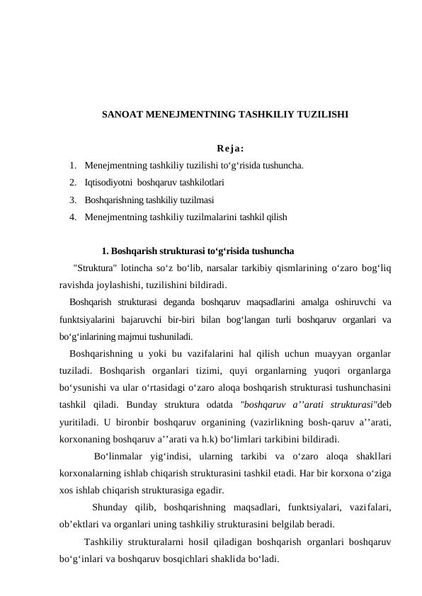 SANOAT MENEJMENTNING TASHKILIY TUZILISHI
Reja:
1. Menejmentning tashkiliy tuzilishi to‘g‘risida tushuncha. 
2. Iqtisodiyotni  boshqaruv tashkilotlari
3. Boshqarishning tashkiliy tuzilmasi
4. Menejmentning tashkiliy tuzilmalarini tashkil qilish
              1. Boshqarish strukturasi to‘g‘risida tushuncha
 "Struktura" lotincha so‘z bo‘lib, narsalar tarkibiy qismlarining o‘zaro bog‘liq
ravishda joylashishi, tuzilishini bildiradi.
Boshqarish  strukturasi  deganda  boshqaruv  maqsadlarini  amalga  oshiruvchi  va
funktsiyalarini  bajaruvchi  bir-biri  bilan  bog‘langan  turli  boshqaruv  organlari  va
bo‘g‘inlarining majmui tushuniladi.
Boshqarishning  u yoki  bu vazifalarini  hal  qilish uchun muayyan organlar
tuziladi.  Boshqarish  organlari  tizimi,  quyi  organlarning  yuqori  organlarga
bo‘ysunishi va ular o‘rtasidagi o‘zaro aloqa boshqarish strukturasi tushunchasini
tashkil  qiladi.  Bunday  struktura  odatda  "boshqaruv  a’’arati  strukturasi"deb
yuritiladi. U bironbir boshqaruv organining (vazirlikning bosh-qaruv a’’arati,
korxonaning boshqaruv a’’arati va h.k) bo‘limlari tarkibini bildiradi.
 
  Bo‘linmalar  yig‘indisi,  ularning  tarkibi  va  o‘zaro  aloqa  shakllari
korxonalarning ishlab chiqarish strukturasini tashkil etadi. Har bir korxona o‘ziga
xos ishlab chiqarish strukturasiga egadir.
   Shunday  qilib,  boshqarishning  maqsadlari,  funktsiyalari,  vazifalari,
ob’ektlari va organlari uning tashkiliy strukturasini belgilab beradi.
   Tashkiliy strukturalarni hosil qiladigan boshqarish  organlari boshqaruv
bo‘g‘inlari va boshqaruv bosqichlari shaklida bo‘ladi.
