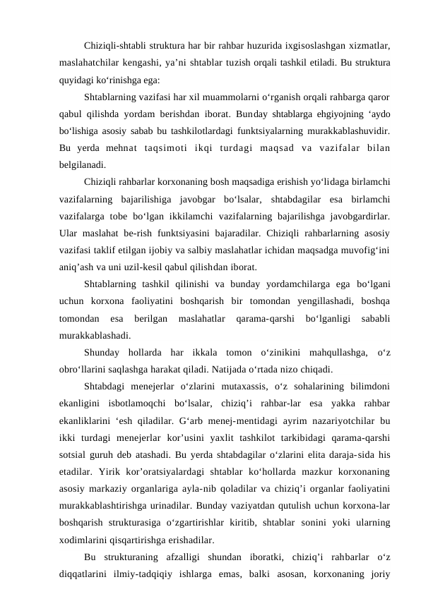 Chiziqli-shtabli struktura har bir rahbar huzurida ixgisoslashgan xizmatlar,
maslahatchilar kengashi, ya’ni shtablar tuzish orqali tashkil etiladi. Bu struktura
quyidagi ko‘rinishga ega:
Shtablarning vazifasi har xil muammolarni o‘rganish orqali rahbarga qaror
qabul qilishda yordam berishdan iborat. Bunday shtablarga ehgiyojning ‘aydo
bo‘lishiga asosiy sabab bu tashkilotlardagi funktsiyalarning murakkablashuvidir.
Bu  yerda  mehnat  taqsimoti  ikqi  turdagi  maqsad  va  vazifalar  bilan
belgilanadi.
Chiziqli rahbarlar korxonaning bosh maqsadiga erishish yo‘lidaga birlamchi
vazifalarning  bajarilishiga  javobgar  bo‘lsalar,  shtabdagilar  esa  birlamchi
vazifalarga  tobe  bo‘lgan  ikkilamchi  vazifalarning  bajarilishga  javobgardirlar.
Ular  maslahat  be-rish  funktsiyasini  bajaradilar. Chiziqli  rahbarlarning  asosiy
vazifasi taklif etilgan ijobiy va salbiy maslahatlar ichidan maqsadga muvofig‘ini
aniq’ash va uni uzil-kesil qabul qilishdan iborat.
Shtablarning  tashkil  qilinishi  va  bunday  yordamchilarga  ega  bo‘lgani
uchun  korxona  faoliyatini  boshqarish  bir  tomondan  yengillashadi,  boshqa
tomondan  esa  berilgan  maslahatlar  qarama-qarshi  bo‘lganligi  sababli
murakkablashadi.
Shunday  hollarda  har  ikkala  tomon  o‘zinikini  mahqullashga,  o‘z
obro‘llarini saqlashga harakat qiladi. Natijada o‘rtada nizo chiqadi.
Shtabdagi  menejerlar  o‘zlarini  mutaxassis,  o‘z  sohalarining  bilimdoni
ekanligini  isbotlamoqchi  bo‘lsalar,  chiziq’i  rahbar-lar  esa  yakka  rahbar
ekanliklarini ‘esh qiladilar. G‘arb menej-mentidagi  ayrim  nazariyotchilar  bu
ikki  turdagi  menejerlar  kor’usini  yaxlit  tashkilot  tarkibidagi  qarama-qarshi
sotsial  guruh deb atashadi. Bu yerda shtabdagilar o‘zlarini elita daraja-sida his
etadilar.  Yirik  kor’oratsiyalardagi  shtablar  ko‘hollarda  mazkur  korxonaning
asosiy markaziy organlariga ayla-nib qoladilar va chiziq’i organlar faoliyatini
murakkablashtirishga urinadilar. Bunday vaziyatdan qutulish uchun korxona-lar
boshqarish  strukturasiga  o‘zgartirishlar  kiritib,  shtablar  sonini  yoki  ularning
xodimlarini qisqartirishga erishadilar.
Bu  strukturaning  afzalligi  shundan  iboratki,  chiziq’i  rahbarlar  o‘z
diqqatlarini  ilmiy-tadqiqiy  ishlarga  emas,  balki  asosan,  korxonaning  joriy
