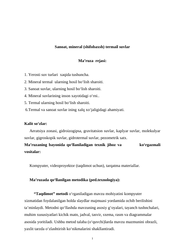 Sanoat, mineral (shifobaxsh) termail suvlar
Ma’ruza  rejasi:
1. Yerosti suv turlari  xaqida tushuncha.
2. Mineral termal  ularning hosil bo‘lish sharoiti.
3. Sanoat suvlar, ularning hosil bo‘lish sharoiti.
4. Mineral suvlarining inson xayotidagi o‘rni.. 
5. Termal ularning hosil bo‘lish sharoiti.
 6.Termal va sanoat suvlar ining xalq xo‘jaligidagi ahamiyati.
Kalit so‘zlar:
Aeratsiya zonasi, gidroizogipsa, gravitatsion suvlar, kaplyar suvlar, molekulyar
suvlar, gigroskopik suvlar, gidrotermal suvlar, pezometrik satx. 
Ma’ruzaning bayonida qo‘llaniladigan texnik jihoz va           ko‘rgazmali
vositalar:
Kompyuter, videoproyektor (taqdimot uchun), tarqatma materiallar. 
Ma’ruzada qo‘llanilgan metodika (ped.texnologiya): 
“Taqdimot” metodi o‘rganiladigan mavzu mohiyatini kompyuter 
xizmatidan foydalanilgan holda slaydlar majmuasi yordamida ochib berilishini 
ta’minlaydi. Metodni qo‘llashda mavzuning asosiy g‘oyalari, tayanch tushnchalari, 
muhim xususiyatlari kichik matn, jadval, tasvir, sxema, rasm va diagrammalar 
asosida yoritiladi. Ushbu metod talaba (o‘quvchi)larda mavzu mazmunini obrazli, 
yaxlit tarzda o‘zlashtirish ko‘nikmalarini shakllantiradi. 
1

