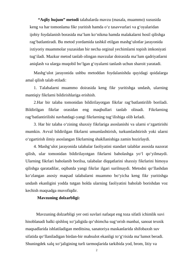 “Aqliy hujum” metodi talabalarda mavzu (masala, muammo) xususida 
keng va har tomonlama fikr yuritish hamda o‘z tasavvurlari va g‘oyalaridan 
ijobiy foydalanish borasida ma’lum ko‘nikma hamda malakalarni hosil qilishga 
rag‘batlantiradi. Bu metod yordamida tashkil etilgan mashg‘ulotlar jarayonida 
ixtiyoriy muammolar yuzasidan bir necha orginal yechimlarni topish imkoniyati 
tug‘iladi. Mazkur metod tanlab olingan mavzular doirasida ma’lum qadriyatlarni
aniqlash va ularga muqobil bo‘lgan g‘oyalarni tanlash uchun sharoit yaratadi.
Mashg‘ulot jarayonida ushbu metoddan foydalanishda quyidagi qoidalarga
amal qilish talab etiladi: 
1.  Talabalarni  muammo  doirasida  keng  fikr  yuritishga  undash,  ularning
mantiqiy fikrlarni bildirishlariga erishish. 
2.Har bir talaba tomonidan bildirilayotgan fikrlar rag‘batlantirilib boriladi.
Bildirilgan  fikrlar  orasidan  eng  maqbullari  tanlab  olinadi.  Fikrlarning
rag‘batlantirilishi navbatdagi-yangi fikrlarning tug‘ilishiga olib keladi. 
3. Har bir talaba o‘zining shaxsiy fikrlariga asoslanishi va ularni o‘zgartirishi
mumkin. Avval bildirilgan fikrlarni umumlashtirish, turkumlashtirish yoki ularni
o‘zgartirish ilmiy asoslangan fikrlarning shakllanishiga zamin hozirlaydi. 
4. Mashg‘ulot jarayonida talabalar faoliyatini standart talablar asosida nazorat
qilish,  ular  tomonidan  bildirilayotgan  fikrlarni  baholashga  yo‘l  qo‘yilmaydi.
Ularning fikrlari baholanib borilsa, talabalar diqqatlarini shaxsiy fikrlarini himoya
qilishga qaratadilar, oqibatda yangi fikrlar ilgari surilmaydi. Metodni qo‘llashdan
ko‘zlangan  asosiy  maqsad  talabalarni  muammo  bo‘yicha  keng  fikr  yuritishga
undash ekanligini yodda tutgan holda ularning faoliyatini baholab borishdan voz
kechish maqsadga muvofiqdir. 
      Mavzuning dolzarbligi:
Mavzuning dolzarbligi yer osti suvlari nafaqat eng toza sifatli ichimlik suvi 
hisoblanadi balki qishloq xo‘jaligida qo‘shimcha sug‘orish manbai, sanoat texnik 
maqsadlarida ishlatiladigan meditsina, sanatoriya maskanlarida shifobaxsh suv 
sifatida qo‘llaniladigan birdan-bir mahsulot ekanligi to‘g‘risida ma’lumot beradi. 
Shuningdek xalq xo‘jaligining turli tarmoqlarida tarkibida yod, brom, litiy va 
2
