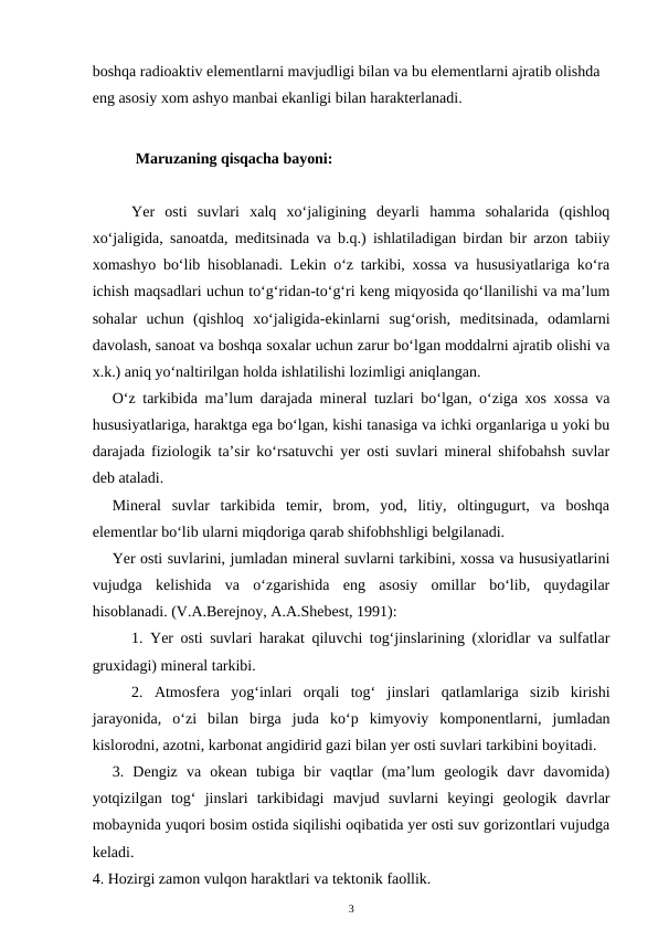 boshqa radioaktiv elementlarni mavjudligi bilan va bu elementlarni ajratib olishda 
eng asosiy xom ashyo manbai ekanligi bilan harakterlanadi.
      Maruzaning qisqacha bayoni:
Yer  osti  suvlari  xalq  xo‘jaligining  deyarli  hamma  sohalarida  (qishloq
xo‘jaligida, sanoatda, meditsinada va b.q.) ishlatiladigan birdan bir arzon tabiiy
xomashyo bo‘lib hisoblanadi. Lekin o‘z tarkibi, xossa va hususiyatlariga ko‘ra
ichish maqsadlari uchun to‘g‘ridan-to‘g‘ri keng miqyosida qo‘llanilishi va ma’lum
sohalar  uchun  (qishloq  xo‘jaligida-ekinlarni  sug‘orish,  meditsinada,  odamlarni
davolash, sanoat va boshqa soxalar uchun zarur bo‘lgan moddalrni ajratib olishi va
x.k.) aniq yo‘naltirilgan holda ishlatilishi lozimligi aniqlangan. 
O‘z tarkibida ma’lum darajada mineral tuzlari bo‘lgan, o‘ziga xos xossa va
hususiyatlariga, haraktga ega bo‘lgan, kishi tanasiga va ichki organlariga u yoki bu
darajada fiziologik ta’sir ko‘rsatuvchi yer osti suvlari mineral shifobahsh suvlar
deb ataladi. 
Mineral  suvlar  tarkibida  temir,  brom,  yod,  litiy,  oltingugurt,  va  boshqa
elementlar bo‘lib ularni miqdoriga qarab shifobhshligi belgilanadi.  
Yer osti suvlarini, jumladan mineral suvlarni tarkibini, xossa va hususiyatlarini
vujudga  kelishida  va  o‘zgarishida  eng  asosiy  omillar  bo‘lib,  quydagilar
hisoblanadi. (V.A.Berejnoy, A.A.Shebest, 1991):
1. Yer osti suvlari harakat qiluvchi tog‘jinslarining (xloridlar va sulfatlar
gruxidagi) mineral tarkibi. 
2.  Atmosfera  yog‘inlari  orqali  tog‘  jinslari  qatlamlariga  sizib  kirishi
jarayonida,  o‘zi  bilan  birga  juda  ko‘p  kimyoviy  komponentlarni,  jumladan
kislorodni, azotni, karbonat angidirid gazi bilan yer osti suvlari tarkibini boyitadi.
3.  Dengiz  va  okean  tubiga  bir  vaqtlar  (ma’lum  geologik  davr  davomida)
yotqizilgan  tog‘  jinslari  tarkibidagi  mavjud  suvlarni  keyingi  geologik  davrlar
mobaynida yuqori bosim ostida siqilishi oqibatida yer osti suv gorizontlari vujudga
keladi. 
4. Hozirgi zamon vulqon haraktlari va tektonik faollik. 
3
