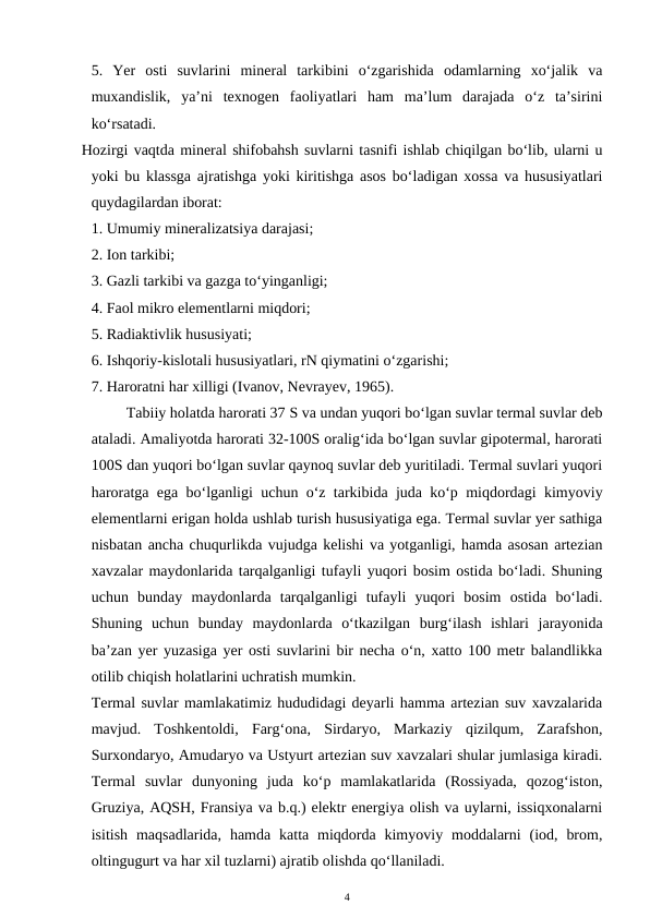 5.  Yer  osti  suvlarini  mineral  tarkibini  o‘zgarishida  odamlarning  xo‘jalik  va
muxandislik,  ya’ni  texnogen  faoliyatlari  ham  ma’lum  darajada  o‘z  ta’sirini
ko‘rsatadi. 
Hozirgi vaqtda mineral shifobahsh suvlarni tasnifi ishlab chiqilgan bo‘lib, ularni u
yoki bu klassga ajratishga yoki kiritishga asos bo‘ladigan xossa va hususiyatlari
quydagilardan iborat:
1. Umumiy mineralizatsiya darajasi;
2. Ion tarkibi;
3. Gazli tarkibi va gazga to‘yinganligi;
4. Faol mikro elementlarni miqdori;
5. Radiaktivlik hususiyati;
6. Ishqoriy-kislotali hususiyatlari, rN qiymatini o‘zgarishi;
7. Haroratni har xilligi (Ivanov, Nevrayev, 1965). 
         Tabiiy holatda harorati 37 S va undan yuqori bo‘lgan suvlar termal suvlar deb
ataladi. Amaliyotda harorati 32-100S oralig‘ida bo‘lgan suvlar gipotermal, harorati
100S dan yuqori bo‘lgan suvlar qaynoq suvlar deb yuritiladi. Termal suvlari yuqori
haroratga ega bo‘lganligi uchun o‘z tarkibida juda ko‘p miqdordagi kimyoviy
elementlarni erigan holda ushlab turish hususiyatiga ega. Termal suvlar yer sathiga
nisbatan ancha chuqurlikda vujudga kelishi va yotganligi, hamda asosan artezian
xavzalar maydonlarida tarqalganligi tufayli yuqori bosim ostida bo‘ladi. Shuning
uchun  bunday  maydonlarda  tarqalganligi  tufayli  yuqori  bosim  ostida  bo‘ladi.
Shuning  uchun  bunday  maydonlarda  o‘tkazilgan  burg‘ilash  ishlari  jarayonida
ba’zan yer yuzasiga yer osti suvlarini bir necha o‘n, xatto 100 metr balandlikka
otilib chiqish holatlarini uchratish mumkin.
Termal suvlar mamlakatimiz hududidagi deyarli hamma artezian suv xavzalarida
mavjud.  Toshkentoldi,  Farg‘ona,  Sirdaryo,  Markaziy  qizilqum,  Zarafshon,
Surxondaryo, Amudaryo va Ustyurt artezian suv xavzalari shular jumlasiga kiradi.
Termal  suvlar  dunyoning  juda  ko‘p  mamlakatlarida  (Rossiyada,  qozog‘iston,
Gruziya, AQSH, Fransiya va b.q.) elektr energiya olish va uylarni, issiqxonalarni
isitish  maqsadlarida,  hamda  katta miqdorda kimyoviy  moddalarni  (iod,  brom,
oltingugurt va har xil tuzlarni) ajratib olishda qo‘llaniladi. 
4
