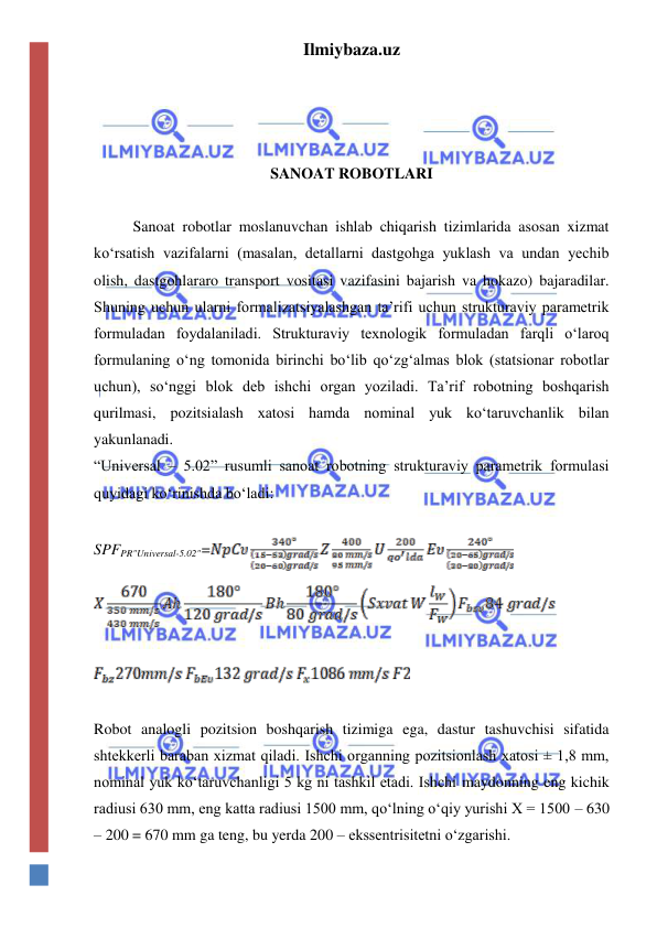 Ilmiybaza.uz 
 
 
 
 
SANOAT ROBOTLARI 
 
Sanoat robotlar moslanuvchan ishlab chiqarish tizimlarida asosan xizmat  
ko‘rsatish vazifalarni (masalan, detallarni dastgohga yuklash va undan yechib 
olish, dastgohlararo transport vositasi vazifasini bajarish va hokazo) bajaradilar. 
Shuning uchun ularni formalizatsiyalashgan ta’rifi uchun strukturaviy parametrik 
formuladan foydalaniladi. Strukturaviy texnologik formuladan farqli o‘laroq 
formulaning o‘ng tomonida birinchi bo‘lib qo‘zg‘almas blok (statsionar robotlar 
uchun), so‘nggi blok deb ishchi organ yoziladi. Ta’rif robotning boshqarish 
qurilmasi, pozitsialash xatosi hamda nominal yuk ko‘taruvchanlik bilan 
yakunlanadi. 
“Universal – 5.02” rusumli sanoat robotning strukturaviy parametrik formulasi 
quyidagi ko‘rinishda bo‘ladi: 
 
SPFPR"Universal-5.02"=
 
 
 
 
 
Robot analogli pozitsion boshqarish tizimiga ega, dastur tashuvchisi sifatida 
shtekkerli baraban xizmat qiladi. Ishchi organning pozitsionlash xatosi ± 1,8 mm, 
nominal yuk ko‘taruvchanligi 5 kg ni tashkil etadi. Ishchi maydonning eng kichik 
radiusi 630 mm, eng katta radiusi 1500 mm, qo‘lning o‘qiy yurishi X = 1500 – 630 
– 200 = 670 mm ga teng, bu yerda 200 – ekssentrisitetni o‘zgarishi. 
