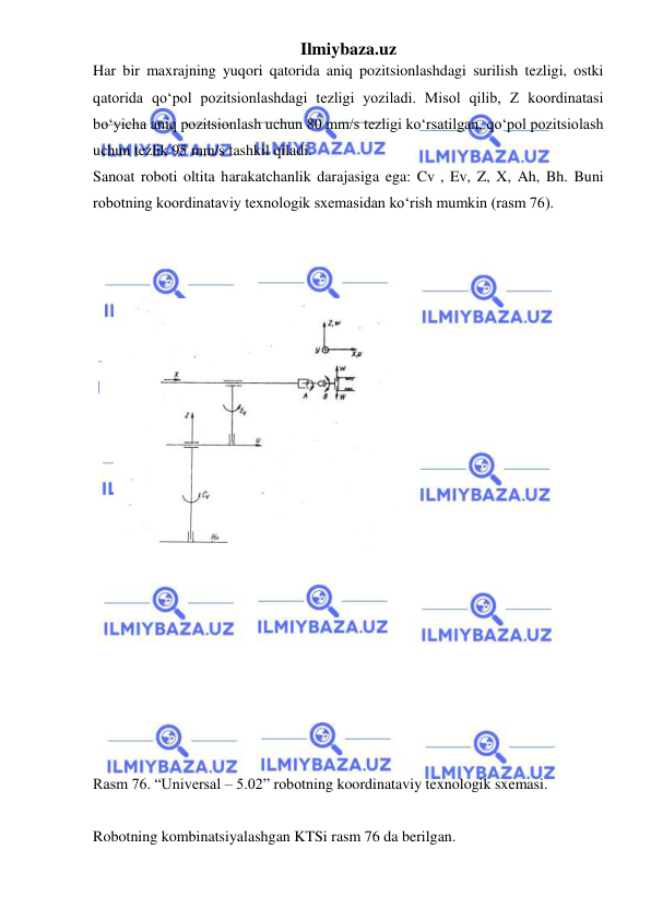 Ilmiybaza.uz 
 
Har bir maxrajning yuqori qatorida aniq pozitsionlashdagi surilish tezligi, ostki 
qatorida qo‘pol pozitsionlashdagi tezligi yoziladi. Misol qilib, Z koordinatasi 
bo‘yicha aniq pozitsionlash uchun 80 mm/s tezligi ko‘rsatilgan, qo‘pol pozitsiolash 
uchun tezlik 95 mm/s tashkil qiladi. 
Sanoat roboti oltita harakatchanlik darajasiga ega: Cv , Ev, Z, X, Ah, Bh. Buni 
robotning koordinataviy texnologik sxemasidan ko‘rish mumkin (rasm 76). 
 
 
 
 
 
 
 
 
 
 
 
 
 
 
 
 
 
 
 
 
 
Rasm 76. “Universal – 5.02” robotning koordinataviy texnologik sxemasi. 
 
Robotning kombinatsiyalashgan KTSi rasm 76 da berilgan. 
